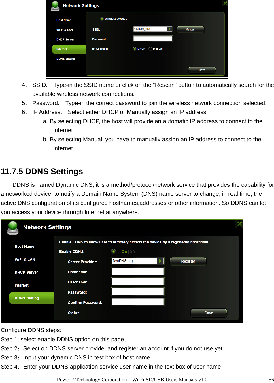 Power 7 Technology Corporation – Wi-Fi SD/USB Users Manuals v1.0  56 4.  SSID.    Type-in the SSID name or click on the “Rescan” button to automatically search for the available wireless network connections. 5.  Password.    Type-in the correct password to join the wireless network connection selected.     6.  IP Address.    Select either DHCP or Manually assign an IP address a. By selecting DHCP, the host will provide an automatic IP address to connect to the internet b. By selecting Manual, you have to manually assign an IP address to connect to the internet  11.7.5 DDNS Settings DDNS is named Dynamic DNS; it is a method/protocol/network service that provides the capability for a networked device, to notify a Domain Name System (DNS) name server to change, in real time, the active DNS configuration of its configured hostnames,addresses or other information. So DDNS can let you access your device through Internet at anywhere.  Configure DDNS steps:   Step 1: select enable DDNS option on this page。 Step 2：Select on DDNS server provide, and register an account if you do not use yet Step 3：Input your dynamic DNS in test box of host name Step 4：Enter your DDNS application service user name in the text box of user name 