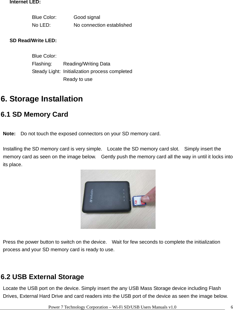 Power 7 Technology Corporation – Wi-Fi SD/USB Users Manuals v1.0  6  Internet LED:      Blue Color:  Good signal   No LED:   No connection established  SD Read/Write LED:      Blue Color:   Flashing:  Reading/Writing Data     Steady Light:  Initialization process completed      Ready to use      6. Storage Installation  6.1 SD Memory Card  Note:    Do not touch the exposed connectors on your SD memory card.    Installing the SD memory card is very simple.    Locate the SD memory card slot.    Simply insert the memory card as seen on the image below.    Gently push the memory card all the way in until it locks into its place.   Press the power button to switch on the device.    Wait for few seconds to complete the initialization process and your SD memory card is ready to use.  6.2 USB External Storage Locate the USB port on the device. Simply insert the any USB Mass Storage device including Flash Drives, External Hard Drive and card readers into the USB port of the device as seen the image below.     