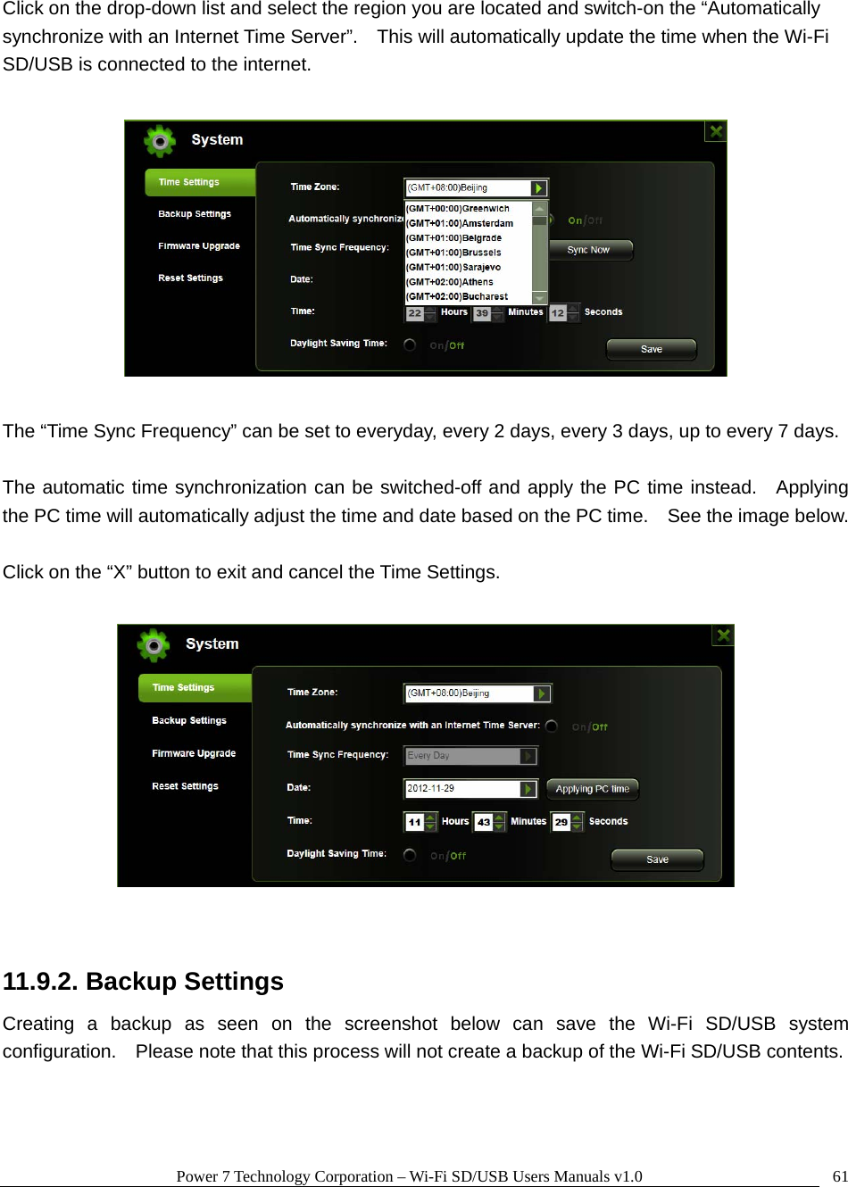 Power 7 Technology Corporation – Wi-Fi SD/USB Users Manuals v1.0  61Click on the drop-down list and select the region you are located and switch-on the “Automatically synchronize with an Internet Time Server”.    This will automatically update the time when the Wi-Fi SD/USB is connected to the internet.        The “Time Sync Frequency” can be set to everyday, every 2 days, every 3 days, up to every 7 days.  The automatic time synchronization can be switched-off and apply the PC time instead.  Applying the PC time will automatically adjust the time and date based on the PC time.    See the image below.  Click on the “X” button to exit and cancel the Time Settings.    11.9.2. Backup Settings Creating a backup as seen on the screenshot below can save the Wi-Fi SD/USB system configuration.    Please note that this process will not create a backup of the Wi-Fi SD/USB contents.  