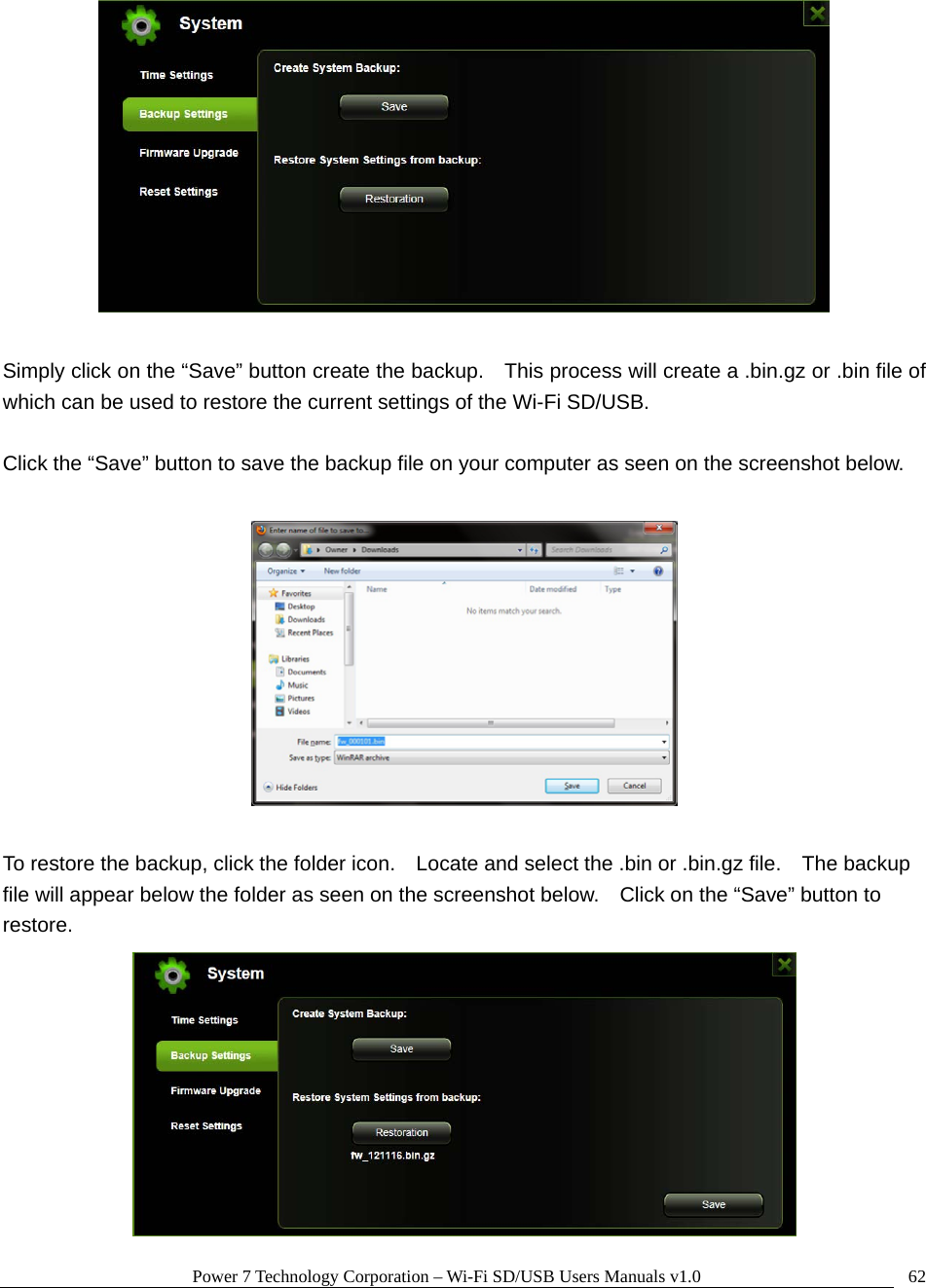 Power 7 Technology Corporation – Wi-Fi SD/USB Users Manuals v1.0  62  Simply click on the “Save” button create the backup.    This process will create a .bin.gz or .bin file of which can be used to restore the current settings of the Wi-Fi SD/USB.  Click the “Save” button to save the backup file on your computer as seen on the screenshot below.    To restore the backup, click the folder icon.    Locate and select the .bin or .bin.gz file.    The backup file will appear below the folder as seen on the screenshot below.    Click on the “Save” button to restore.  