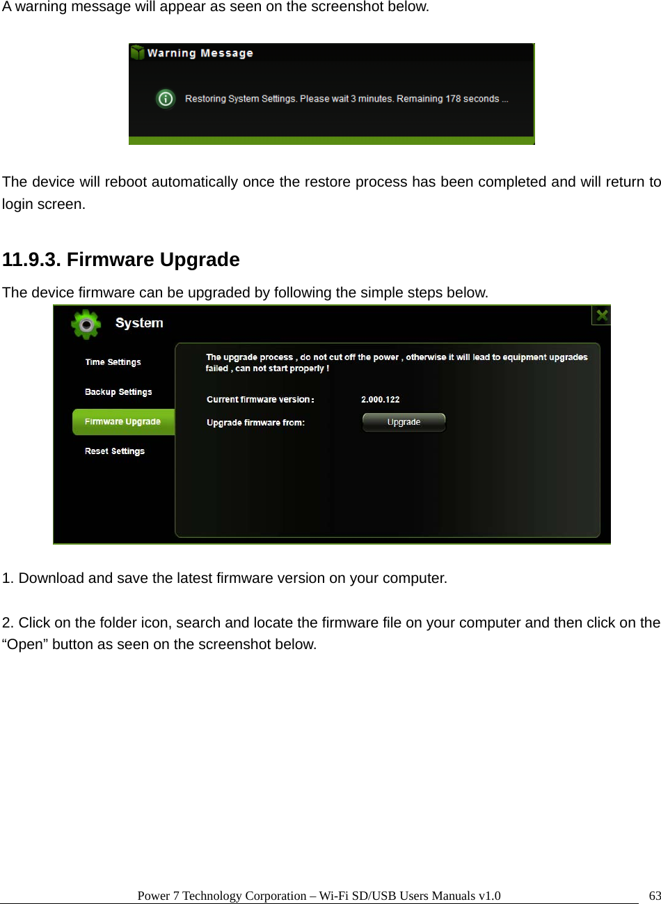 Power 7 Technology Corporation – Wi-Fi SD/USB Users Manuals v1.0  63 A warning message will appear as seen on the screenshot below.    The device will reboot automatically once the restore process has been completed and will return to login screen.  11.9.3. Firmware Upgrade The device firmware can be upgraded by following the simple steps below.   1. Download and save the latest firmware version on your computer.  2. Click on the folder icon, search and locate the firmware file on your computer and then click on the “Open” button as seen on the screenshot below.    