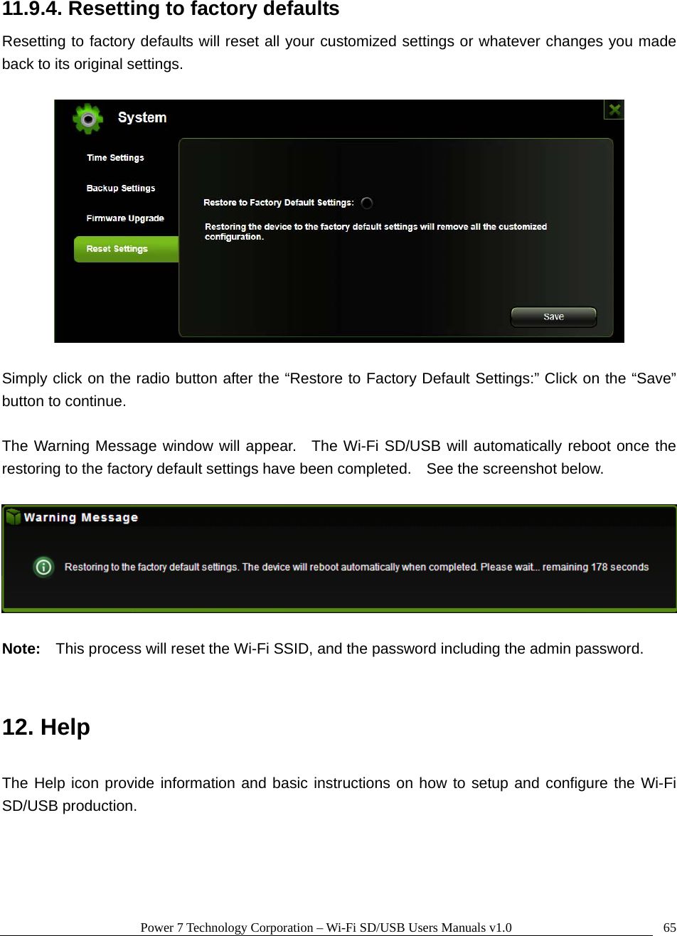 Power 7 Technology Corporation – Wi-Fi SD/USB Users Manuals v1.0  6511.9.4. Resetting to factory defaults Resetting to factory defaults will reset all your customized settings or whatever changes you made back to its original settings.    Simply click on the radio button after the “Restore to Factory Default Settings:” Click on the “Save” button to continue.    The Warning Message window will appear.  The Wi-Fi SD/USB will automatically reboot once the restoring to the factory default settings have been completed.    See the screenshot below.      Note:  This process will reset the Wi-Fi SSID, and the password including the admin password.     12. Help  The Help icon provide information and basic instructions on how to setup and configure the Wi-Fi SD/USB production.   