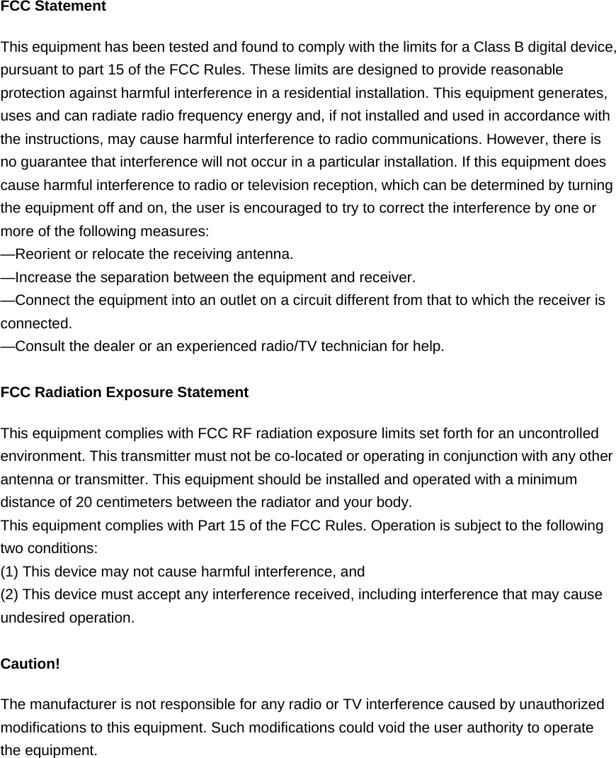 FCC Statement This equipment has been tested and found to comply with the limits for a Class B digital device, pursuant to part 15 of the FCC Rules. These limits are designed to provide reasonable protection against harmful interference in a residential installation. This equipment generates, uses and can radiate radio frequency energy and, if not installed and used in accordance with the instructions, may cause harmful interference to radio communications. However, there is no guarantee that interference will not occur in a particular installation. If this equipment does cause harmful interference to radio or television reception, which can be determined by turning the equipment off and on, the user is encouraged to try to correct the interference by one or more of the following measures:   —Reorient or relocate the receiving antenna. —Increase the separation between the equipment and receiver.   —Connect the equipment into an outlet on a circuit different from that to which the receiver is connected.  —Consult the dealer or an experienced radio/TV technician for help.    FCC Radiation Exposure Statement This equipment complies with FCC RF radiation exposure limits set forth for an uncontrolled environment. This transmitter must not be co-located or operating in conjunction with any other antenna or transmitter. This equipment should be installed and operated with a minimum distance of 20 centimeters between the radiator and your body.   This equipment complies with Part 15 of the FCC Rules. Operation is subject to the following two conditions: (1) This device may not cause harmful interference, and (2) This device must accept any interference received, including interference that may cause undesired operation.  Caution!   The manufacturer is not responsible for any radio or TV interference caused by unauthorized modifications to this equipment. Such modifications could void the user authority to operate the equipment.  