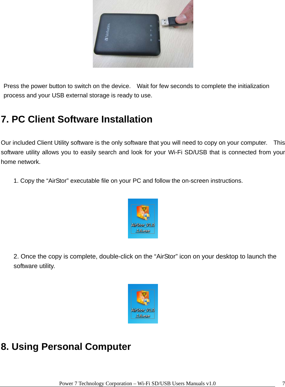 Power 7 Technology Corporation – Wi-Fi SD/USB Users Manuals v1.0  7   Press the power button to switch on the device.    Wait for few seconds to complete the initialization process and your USB external storage is ready to use.  7. PC Client Software Installation  Our included Client Utility software is the only software that you will need to copy on your computer.    This software utility allows you to easily search and look for your Wi-Fi SD/USB that is connected from your home network.  1. Copy the “AirStor” executable file on your PC and follow the on-screen instructions.    2. Once the copy is complete, double-click on the “AirStor” icon on your desktop to launch the software utility.    8. Using Personal Computer  