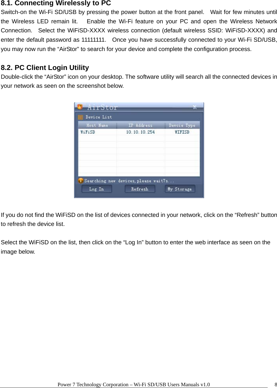 Power 7 Technology Corporation – Wi-Fi SD/USB Users Manuals v1.0  88.1. Connecting Wirelessly to PC Switch-on the Wi-Fi SD/USB by pressing the power button at the front panel.    Wait for few minutes until the Wireless LED remain lit.   Enable the Wi-Fi feature on your PC and open the Wireless Network Connection.  Select the WiFiSD-XXXX wireless connection (default wireless SSID: WiFiSD-XXXX) and enter the default password as 11111111.    Once you have successfully connected to your Wi-Fi SD/USB, you may now run the “AirStor” to search for your device and complete the configuration process.  8.2. PC Client Login Utility Double-click the “AirStor” icon on your desktop. The software utility will search all the connected devices in your network as seen on the screenshot below.    If you do not find the WiFiSD on the list of devices connected in your network, click on the “Refresh” button to refresh the device list.  Select the WiFiSD on the list, then click on the “Log In” button to enter the web interface as seen on the image below.    