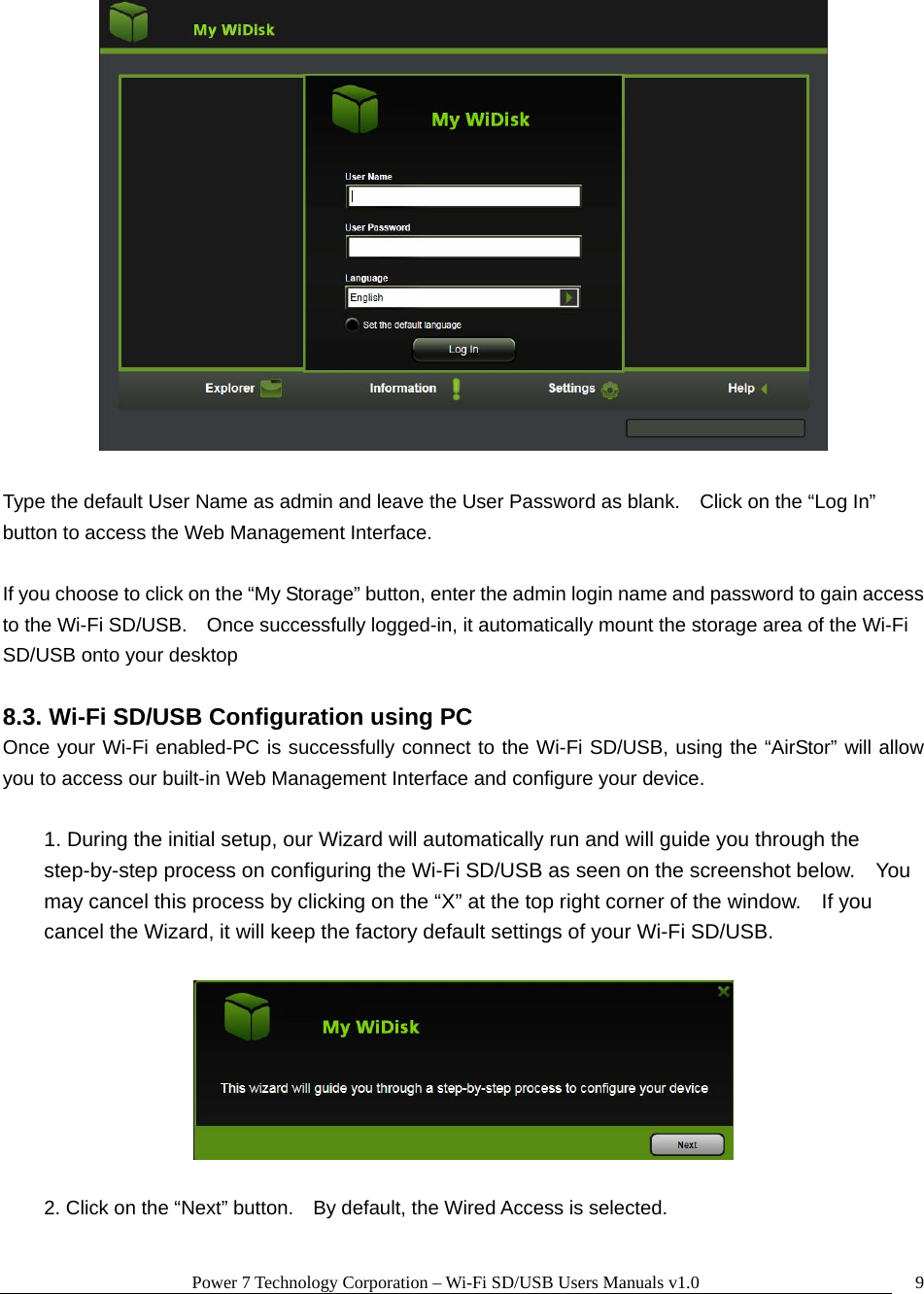 Power 7 Technology Corporation – Wi-Fi SD/USB Users Manuals v1.0  9  Type the default User Name as admin and leave the User Password as blank.    Click on the “Log In” button to access the Web Management Interface.  If you choose to click on the “My Storage” button, enter the admin login name and password to gain access to the Wi-Fi SD/USB.    Once successfully logged-in, it automatically mount the storage area of the Wi-Fi SD/USB onto your desktop  8.3. Wi-Fi SD/USB Configuration using PC Once your Wi-Fi enabled-PC is successfully connect to the Wi-Fi SD/USB, using the “AirStor” will allow you to access our built-in Web Management Interface and configure your device.    1. During the initial setup, our Wizard will automatically run and will guide you through the step-by-step process on configuring the Wi-Fi SD/USB as seen on the screenshot below.    You may cancel this process by clicking on the “X” at the top right corner of the window.    If you cancel the Wizard, it will keep the factory default settings of your Wi-Fi SD/USB.      2. Click on the “Next” button.    By default, the Wired Access is selected. 