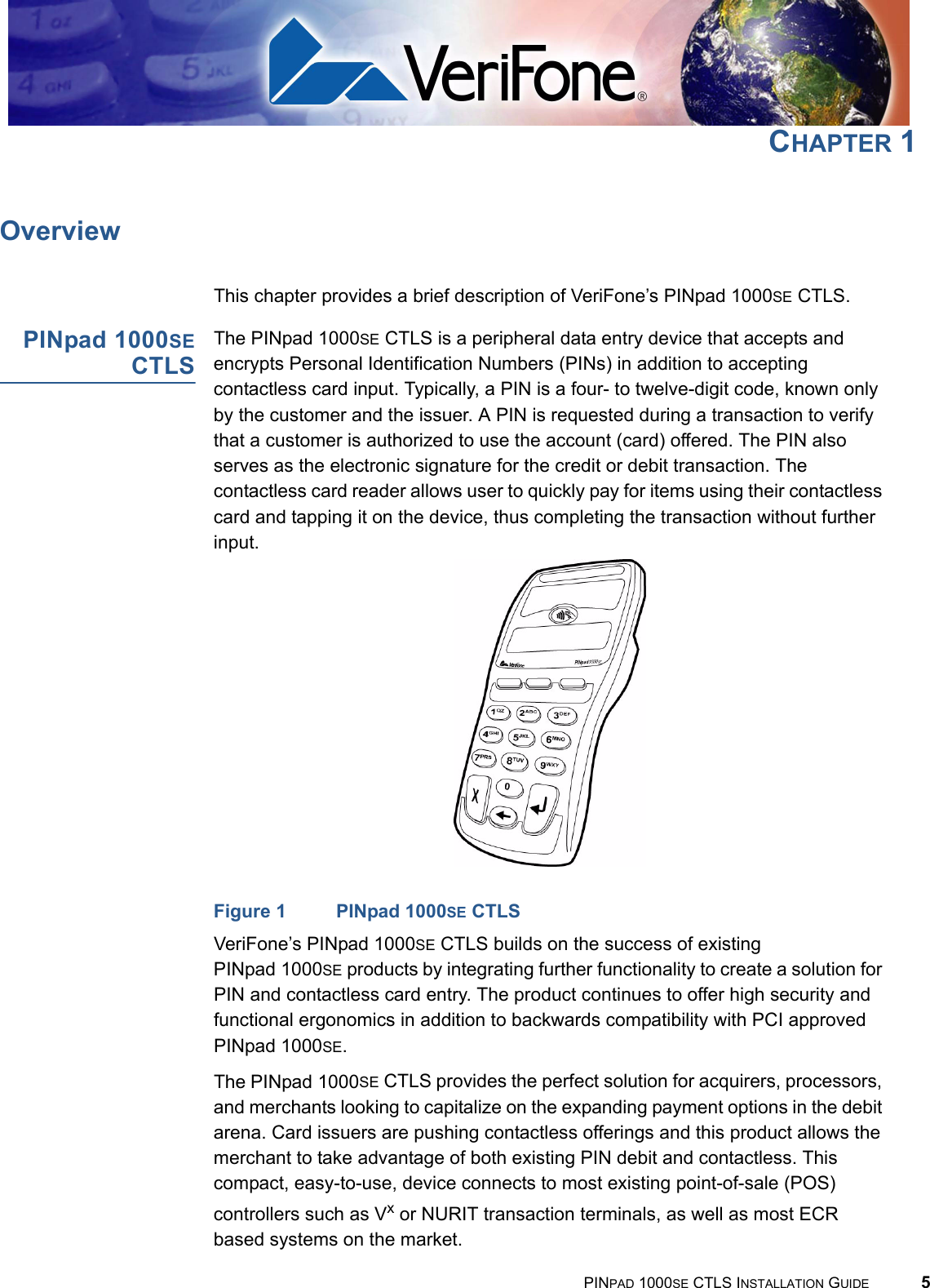 PINPAD 1000SE CTLS INSTALLATION GUIDE 5CHAPTER 1OverviewThis chapter provides a brief description of VeriFone’s PINpad 1000SE CTLS.PINpad 1000SECTLSThe PINpad 1000SE CTLS is a peripheral data entry device that accepts and encrypts Personal Identification Numbers (PINs) in addition to accepting contactless card input. Typically, a PIN is a four- to twelve-digit code, known only by the customer and the issuer. A PIN is requested during a transaction to verify that a customer is authorized to use the account (card) offered. The PIN also serves as the electronic signature for the credit or debit transaction. The contactless card reader allows user to quickly pay for items using their contactless card and tapping it on the device, thus completing the transaction without further input.Figure 1 PINpad 1000SE CTLSVeriFone’s PINpad 1000SE CTLS builds on the success of existing PINpad 1000SE products by integrating further functionality to create a solution for PIN and contactless card entry. The product continues to offer high security and functional ergonomics in addition to backwards compatibility with PCI approved PINpad 1000SE.The PINpad 1000SE CTLS provides the perfect solution for acquirers, processors, and merchants looking to capitalize on the expanding payment options in the debit arena. Card issuers are pushing contactless offerings and this product allows the merchant to take advantage of both existing PIN debit and contactless. This  compact, easy-to-use, device connects to most existing point-of-sale (POS) controllers such as Vx or NURIT transaction terminals, as well as most ECR based systems on the market. 