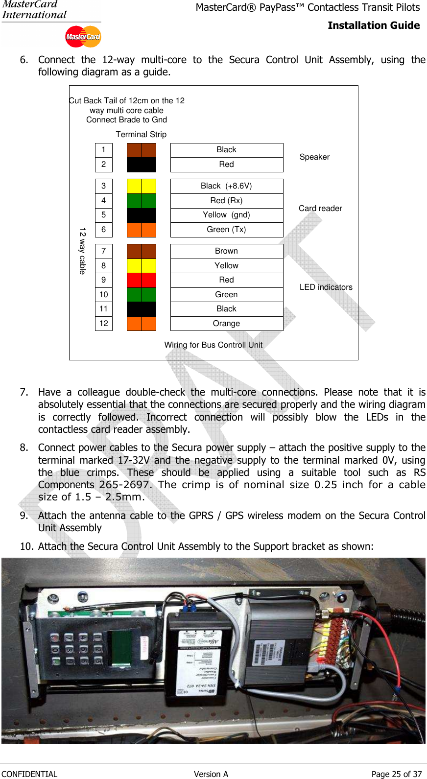   CONFIDENTIAL  Version A  Page 25 of 37 MasterCard® PayPass™ Contactless Transit Pilots Installation Guide  6. Connect  the  12-way  multi-core  to  the  Secura  Control  Unit  Assembly,  using  the following diagram as a guide. 1 Black2 Red3 Black  (+8.6V)4 Red (Rx)5 Yellow  (gnd)6 Green (Tx)7 Brown8 Yellow9 Red10 Green11 Black12 OrangeCard readerSpeakerLED indicatorsWiring for Bus Controll UnitTerminal Strip12 way cableConnect Brade to GndCut Back Tail of 12cm on the 12way multi core cable  7. Have  a  colleague  double-check  the  multi-core  connections.  Please  note  that  it  is absolutely essential that the connections are secured properly and the wiring diagram is  correctly  followed.  Incorrect  connection  will  possibly  blow  the  LEDs  in  the contactless card reader assembly. 8. Connect power cables to the Secura power supply – attach the positive supply to the terminal  marked  17-32V  and  the  negative  supply  to  the  terminal  marked  0V,  using the  blue  crimps.  These  should  be  applied  using  a  suitable  tool  such  as  RS Components  265-2697.  The  crimp  is  of  nominal  size  0.25  inch  for  a  cable size of 1.5 – 2.5mm. 9. Attach the antenna cable to the GPRS / GPS wireless modem on the Secura Control Unit Assembly 10. Attach the Secura Control Unit Assembly to the Support bracket as shown:  