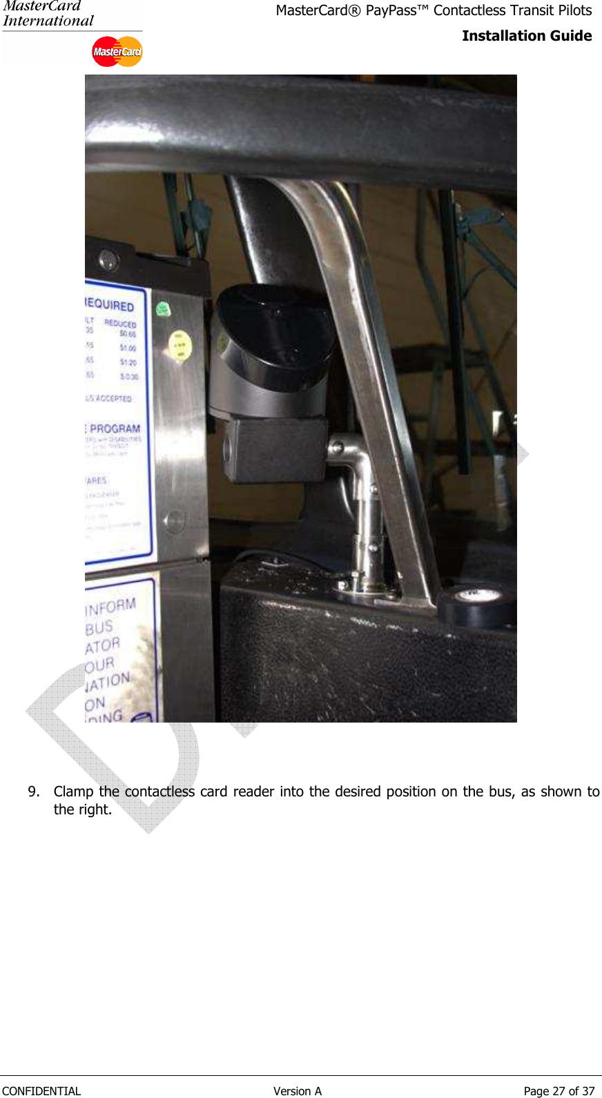   CONFIDENTIAL  Version A  Page 27 of 37 MasterCard® PayPass™ Contactless Transit Pilots Installation Guide     9. Clamp the contactless card reader into the desired position on the bus, as shown to the right.      