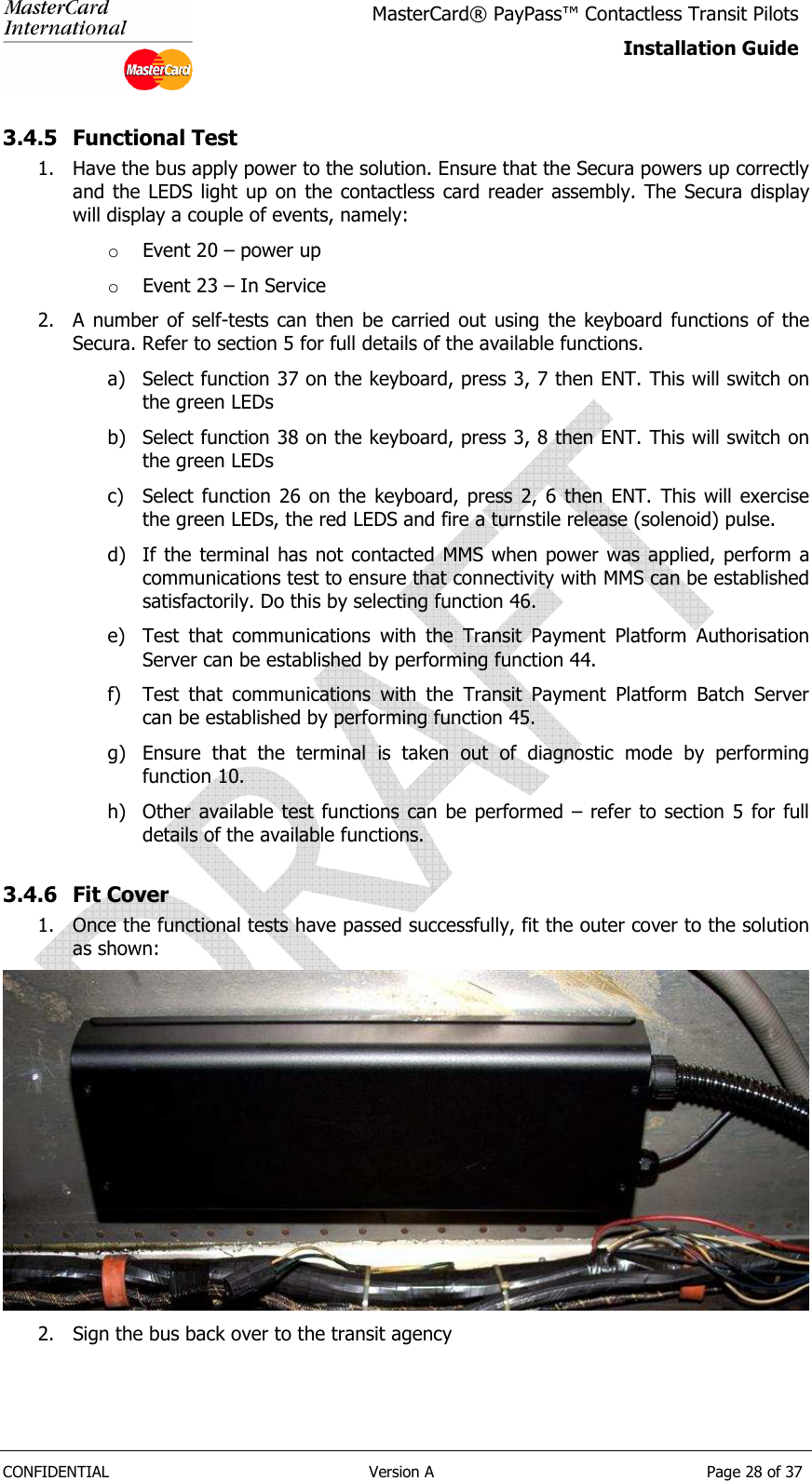   CONFIDENTIAL  Version A  Page 28 of 37 MasterCard® PayPass™ Contactless Transit Pilots Installation Guide  3.4.5 Functional Test 1. Have the bus apply power to the solution. Ensure that the Secura powers up correctly and the LEDS light up on the contactless  card  reader  assembly. The Secura  display will display a couple of events, namely: o Event 20 – power up o Event 23 – In Service 2. A  number  of  self-tests  can  then  be  carried  out  using  the  keyboard  functions  of  the Secura. Refer to section 5 for full details of the available functions. a) Select function 37 on the keyboard, press 3, 7 then ENT. This will switch on the green LEDs b) Select function 38 on the keyboard, press 3, 8 then ENT. This will switch on the green LEDs c) Select  function  26  on  the  keyboard,  press  2,  6  then  ENT.  This  will  exercise the green LEDs, the red LEDS and fire a turnstile release (solenoid) pulse. d) If the terminal has not contacted MMS when power was applied, perform a communications test to ensure that connectivity with MMS can be established satisfactorily. Do this by selecting function 46. e) Test  that  communications  with  the  Transit  Payment  Platform  Authorisation Server can be established by performing function 44. f) Test  that  communications  with  the  Transit  Payment  Platform  Batch  Server can be established by performing function 45. g) Ensure  that  the  terminal  is  taken  out  of  diagnostic  mode  by  performing function 10. h) Other available  test  functions can be performed  – refer to section 5 for full details of the available functions. 3.4.6 Fit Cover 1. Once the functional tests have passed successfully, fit the outer cover to the solution as shown:  2. Sign the bus back over to the transit agency 