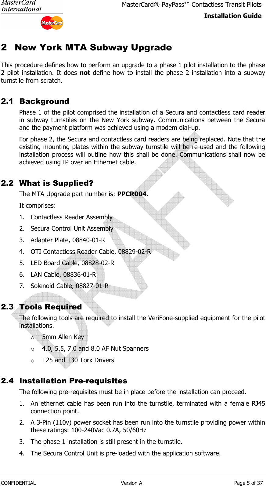  CONFIDENTIAL  Version A  Page 5 of 37 MasterCard® PayPass™ Contactless Transit Pilots Installation Guide  2 New York MTA Subway Upgrade This procedure defines how to perform an upgrade to a phase 1 pilot installation to the phase 2 pilot  installation. It  does not define  how  to install the phase  2  installation  into  a  subway turnstile from scratch.  2.1 Background Phase 1 of the pilot comprised the installation of a Secura and contactless card reader in  subway  turnstiles  on  the  New  York  subway.  Communications  between  the  Secura and the payment platform was achieved using a modem dial-up. For phase 2, the Secura and contactless card readers are being replaced. Note that the existing mounting plates within the subway turnstile will be re-used and the following installation  process  will outline how  this  shall  be done. Communications  shall now be achieved using IP over an Ethernet cable. 2.2 What is Supplied? The MTA Upgrade part number is: PPCR004. It comprises: 1. Contactless Reader Assembly 2. Secura Control Unit Assembly 3. Adapter Plate, 08840-01-R 4. OTI Contactless Reader Cable, 08829-02-R 5. LED Board Cable, 08828-02-R 6. LAN Cable, 08836-01-R 7. Solenoid Cable, 08827-01-R 2.3 Tools Required The following tools are required to install the VeriFone-supplied equipment for the pilot installations. o 5mm Allen Key o 4.0, 5.5, 7.0 and 8.0 AF Nut Spanners o T25 and T30 Torx Drivers 2.4 Installation Pre-requisites The following pre-requisites must be in place before the installation can proceed. 1. An ethernet cable has been run into the turnstile, terminated with a female RJ45 connection point. 2. A 3-Pin (110v) power socket has been run into the turnstile providing power within these ratings: 100-240Vac 0.7A, 50/60Hz 3. The phase 1 installation is still present in the turnstile. 4. The Secura Control Unit is pre-loaded with the application software. 
