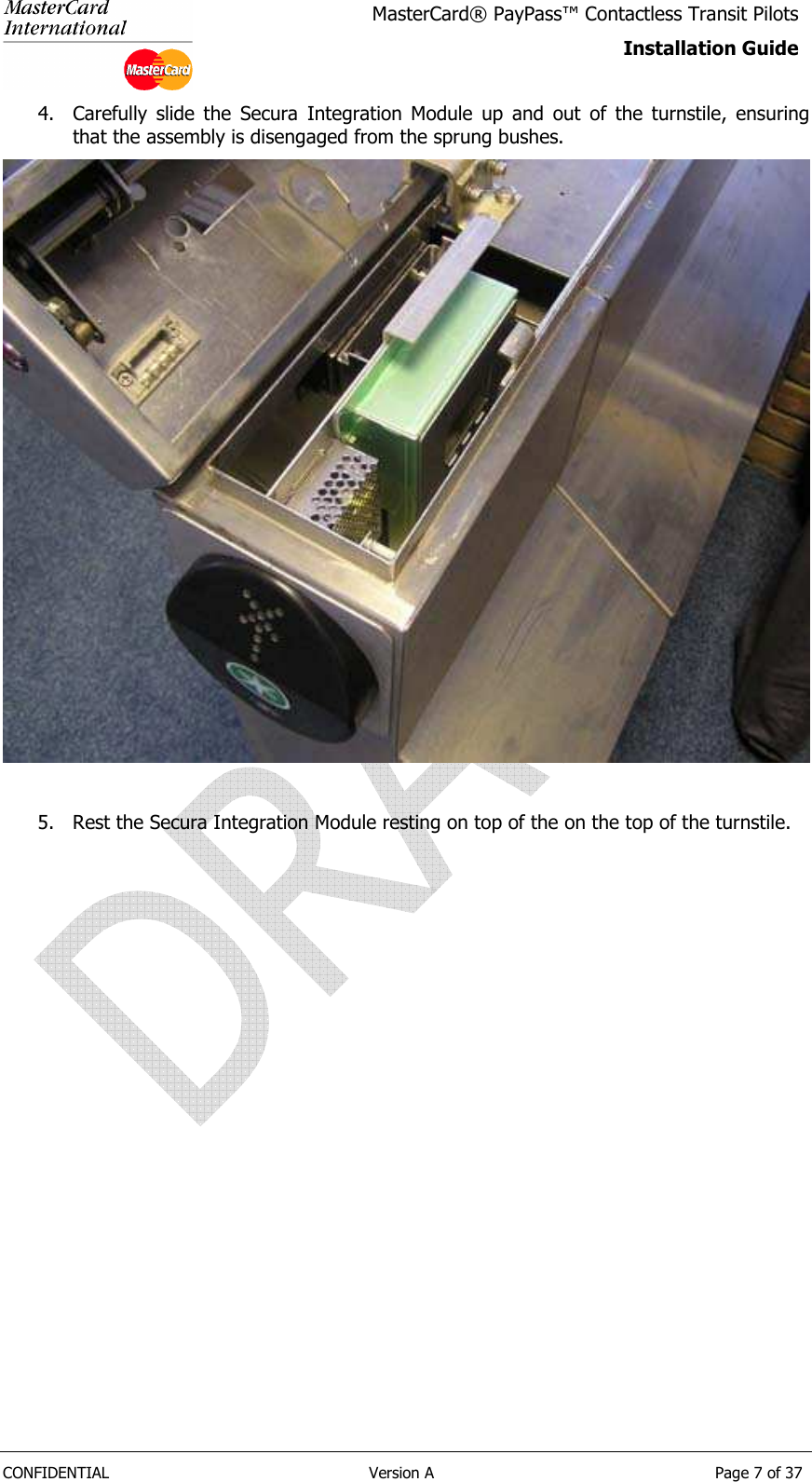   CONFIDENTIAL  Version A  Page 7 of 37 MasterCard® PayPass™ Contactless Transit Pilots Installation Guide  4. Carefully  slide  the  Secura  Integration  Module  up  and  out  of  the  turnstile,  ensuring that the assembly is disengaged from the sprung bushes.   5. Rest the Secura Integration Module resting on top of the on the top of the turnstile. 