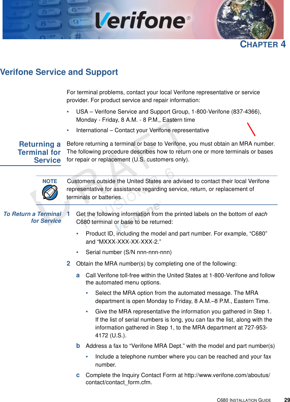 C680 INSTALLATION GUIDE29RAFTREVISION B.6 CHAPTER 4Verifone Service and SupportFor terminal problems, contact your local Verifone representative or service provider. For product service and repair information:•USA – Verifone Service and Support Group, 1-800-Verifone (837-4366), Monday - Friday, 8 A.M. - 8 P.M., Eastern time•International – Contact your Verifone representative Returning aTerminal forServiceBefore returning a terminal or base to Verifone, you must obtain an MRA number. The following procedure describes how to return one or more terminals or bases for repair or replacement (U.S. customers only). To Return a Terminalfor Service1Get the following information from the printed labels on the bottom of each C680 terminal or base to be returned:•Product ID, including the model and part number. For example, “C680” and “MXXX-XXX-XX-XXX-2.”•Serial number (S/N nnn-nnn-nnn)2Obtain the MRA number(s) by completing one of the following:aCall Verifone toll-free within the United States at 1-800-Verifone and follow the automated menu options.•Select the MRA option from the automated message. The MRA department is open Monday to Friday, 8 A.M.–8 P.M., Eastern Time.•Give the MRA representative the information you gathered in Step 1.If the list of serial numbers is long, you can fax the list, along with the information gathered in Step 1, to the MRA department at 727-953-4172 (U.S.).bAddress a fax to “Verifone MRA Dept.” with the model and part number(s)•Include a telephone number where you can be reached and your fax number.cComplete the Inquiry Contact Form at http://www.verifone.com/aboutus/contact/contact_form.cfm.NOTECustomers outside the United States are advised to contact their local Verifone representative for assistance regarding service, return, or replacement of terminals or batteries.