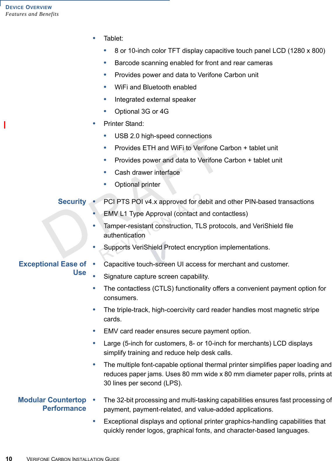 DEVICE OVERVIEWFeatures and Benefits10 VERIFONE CARBON INSTALLATION GUIDEREVISION A.2 •Tablet:•8 or 10-inch color TFT display capacitive touch panel LCD (1280 x 800)•Barcode scanning enabled for front and rear cameras•Provides power and data to Verifone Carbon unit•WiFi and Bluetooth enabled•Integrated external speaker•Optional 3G or 4G•Printer Stand:•USB 2.0 high-speed connections•Provides ETH and WiFi to Verifone Carbon + tablet unit•Provides power and data to Verifone Carbon + tablet unit•Cash drawer interface•Optional printerSecurity•PCI PTS POI v4.x approved for debit and other PIN-based transactions•EMV L1 Type Approval (contact and contactless)•Tamper-resistant construction, TLS protocols, and VeriShield file authentication•Supports VeriShield Protect encryption implementations.Exceptional Ease ofUse•Capacitive touch-screen UI access for merchant and customer.•Signature capture screen capability.•The contactless (CTLS) functionality offers a convenient payment option for consumers.•The triple-track, high-coercivity card reader handles most magnetic stripe cards.•EMV card reader ensures secure payment option.•Large (5-inch for customers, 8- or 10-inch for merchants) LCD displays simplify training and reduce help desk calls.•The multiple font-capable optional thermal printer simplifies paper loading and reduces paper jams. Uses 80 mm wide x 80 mm diameter paper rolls, prints at 30 lines per second (LPS).Modular CountertopPerformance•The 32-bit processing and multi-tasking capabilities ensures fast processing of payment, payment-related, and value-added applications.•Exceptional displays and optional printer graphics-handling capabilities that quickly render logos, graphical fonts, and character-based languages.
