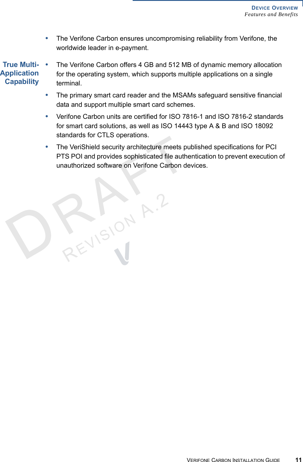 DEVICE OVERVIEWFeatures and BenefitsVERIFONE CARBON INSTALLATION GUIDE 11REVISION A.2 •The Verifone Carbon ensures uncompromising reliability from Verifone, the worldwide leader in e-payment.True Multi-ApplicationCapability•The Verifone Carbon offers 4 GB and 512 MB of dynamic memory allocation for the operating system, which supports multiple applications on a single terminal.•The primary smart card reader and the MSAMs safeguard sensitive financial data and support multiple smart card schemes.•Verifone Carbon units are certified for ISO 7816-1 and ISO 7816-2 standards for smart card solutions, as well as ISO 14443 type A &amp; B and ISO 18092 standards for CTLS operations.•The VeriShield security architecture meets published specifications for PCI PTS POI and provides sophisticated file authentication to prevent execution of unauthorized software on Verifone Carbon devices.