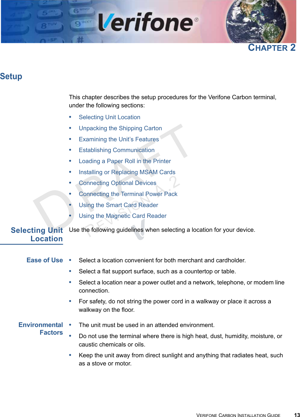 REVISION A.2 VERIFONE CARBON INSTALLATION GUIDE 13CHAPTER 2SetupThis chapter describes the setup procedures for the Verifone Carbon terminal, under the following sections:•Selecting Unit Location•Unpacking the Shipping Carton•Examining the Unit’s Features•Establishing Communication•Loading a Paper Roll in the Printer•Installing or Replacing MSAM Cards•Connecting Optional Devices•Connecting the Terminal Power Pack•Using the Smart Card Reader•Using the Magnetic Card ReaderSelecting UnitLocationUse the following guidelines when selecting a location for your device.Ease of Use•Select a location convenient for both merchant and cardholder.•Select a flat support surface, such as a countertop or table.•Select a location near a power outlet and a network, telephone, or modem line connection.•For safety, do not string the power cord in a walkway or place it across a walkway on the floor.EnvironmentalFactors•The unit must be used in an attended environment.•Do not use the terminal where there is high heat, dust, humidity, moisture, or caustic chemicals or oils.•Keep the unit away from direct sunlight and anything that radiates heat, such as a stove or motor.