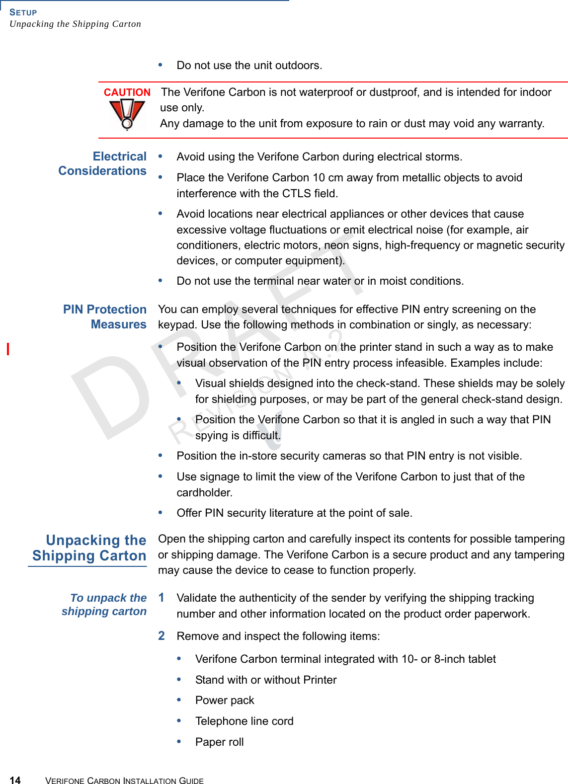 SETUPUnpacking the Shipping Carton14 VERIFONE CARBON INSTALLATION GUIDEREVISION A.2 •Do not use the unit outdoors.ElectricalConsiderations•Avoid using the Verifone Carbon during electrical storms.•Place the Verifone Carbon 10 cm away from metallic objects to avoid interference with the CTLS field.•Avoid locations near electrical appliances or other devices that cause excessive voltage fluctuations or emit electrical noise (for example, air conditioners, electric motors, neon signs, high-frequency or magnetic security devices, or computer equipment).•Do not use the terminal near water or in moist conditions.PIN ProtectionMeasuresYou can employ several techniques for effective PIN entry screening on the keypad. Use the following methods in combination or singly, as necessary:•Position the Verifone Carbon on the printer stand in such a way as to make visual observation of the PIN entry process infeasible. Examples include:•Visual shields designed into the check-stand. These shields may be solely for shielding purposes, or may be part of the general check-stand design.•Position the Verifone Carbon so that it is angled in such a way that PIN spying is difficult.•Position the in-store security cameras so that PIN entry is not visible.•Use signage to limit the view of the Verifone Carbon to just that of the cardholder.•Offer PIN security literature at the point of sale.Unpacking theShipping CartonOpen the shipping carton and carefully inspect its contents for possible tampering or shipping damage. The Verifone Carbon is a secure product and any tampering may cause the device to cease to function properly.To unpack theshipping carton1Validate the authenticity of the sender by verifying the shipping tracking number and other information located on the product order paperwork.2Remove and inspect the following items:•Verifone Carbon terminal integrated with 10- or 8-inch tablet•Stand with or without Printer•Power pack•Telephone line cord•Paper rollCAUTIONThe Verifone Carbon is not waterproof or dustproof, and is intended for indoor use only.Any damage to the unit from exposure to rain or dust may void any warranty.