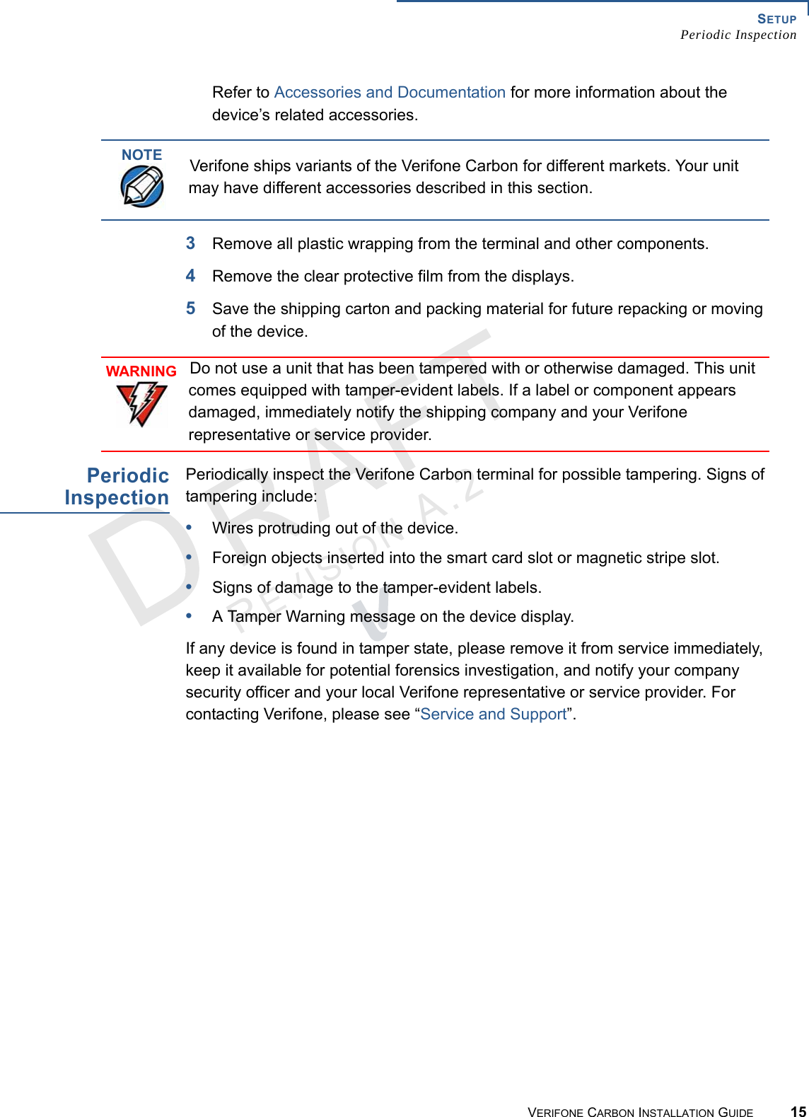 SETUPPeriodic InspectionVERIFONE CARBON INSTALLATION GUIDE 15REVISION A.2 Refer to Accessories and Documentation for more information about the device’s related accessories.3Remove all plastic wrapping from the terminal and other components.4Remove the clear protective film from the displays.5Save the shipping carton and packing material for future repacking or moving of the device.PeriodicInspectionPeriodically inspect the Verifone Carbon terminal for possible tampering. Signs of tampering include:•Wires protruding out of the device.•Foreign objects inserted into the smart card slot or magnetic stripe slot.•Signs of damage to the tamper-evident labels.•A Tamper Warning message on the device display.If any device is found in tamper state, please remove it from service immediately, keep it available for potential forensics investigation, and notify your company security officer and your local Verifone representative or service provider. For contacting Verifone, please see “Service and Support”.NOTEVerifone ships variants of the Verifone Carbon for different markets. Your unit may have different accessories described in this section.WARNINGDo not use a unit that has been tampered with or otherwise damaged. This unit comes equipped with tamper-evident labels. If a label or component appears damaged, immediately notify the shipping company and your Verifone representative or service provider.