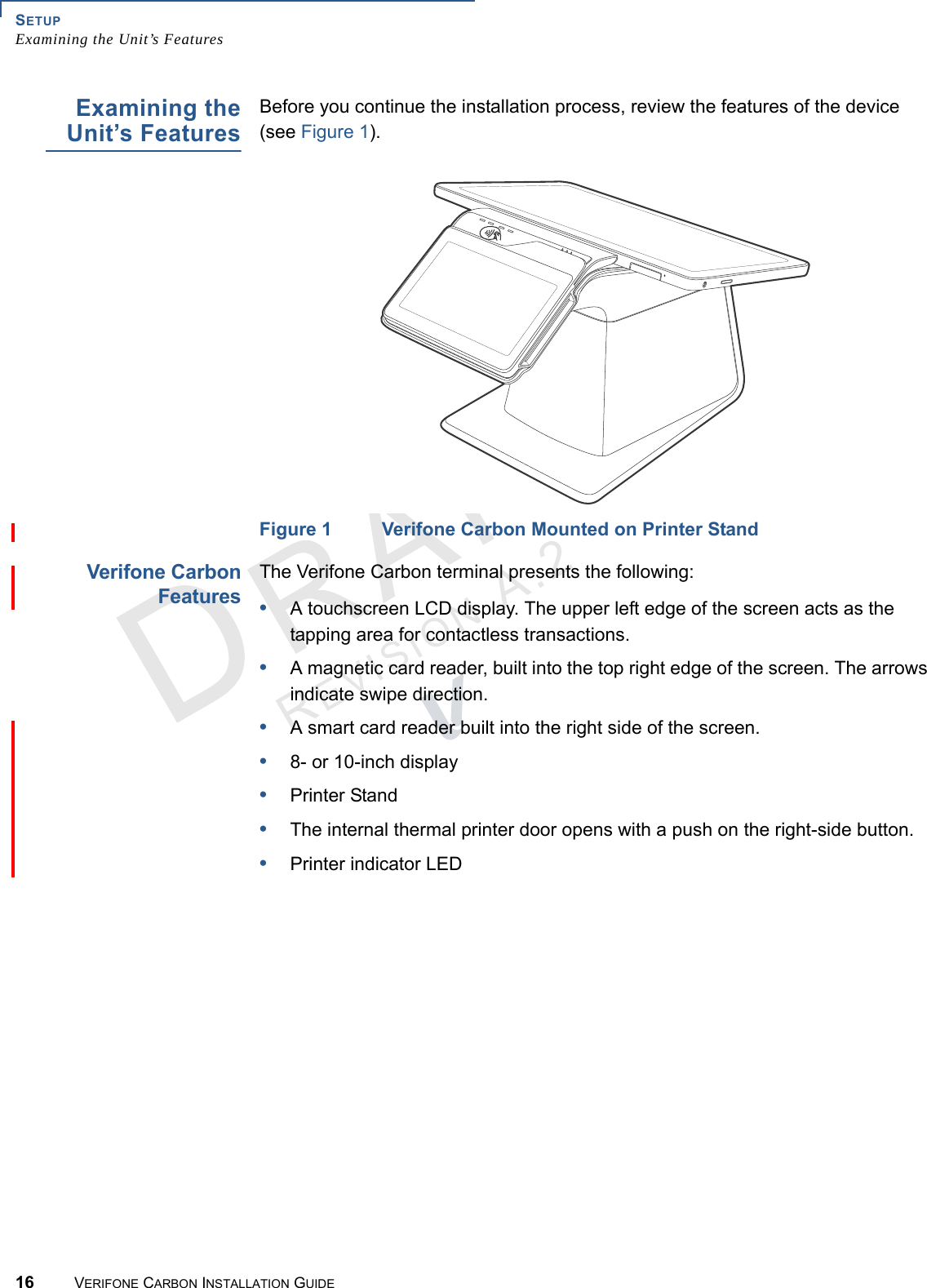 SETUPExamining the Unit’s Features16 VERIFONE CARBON INSTALLATION GUIDEREVISION A.2 Examining theUnit’s FeaturesBefore you continue the installation process, review the features of the device (see Figure 1).Figure 1 Verifone Carbon Mounted on Printer StandVerifone CarbonFeaturesThe Verifone Carbon terminal presents the following:•A touchscreen LCD display. The upper left edge of the screen acts as the tapping area for contactless transactions.•A magnetic card reader, built into the top right edge of the screen. The arrows indicate swipe direction.•A smart card reader built into the right side of the screen.•8- or 10-inch display•Printer Stand•The internal thermal printer door opens with a push on the right-side button.•Printer indicator LED