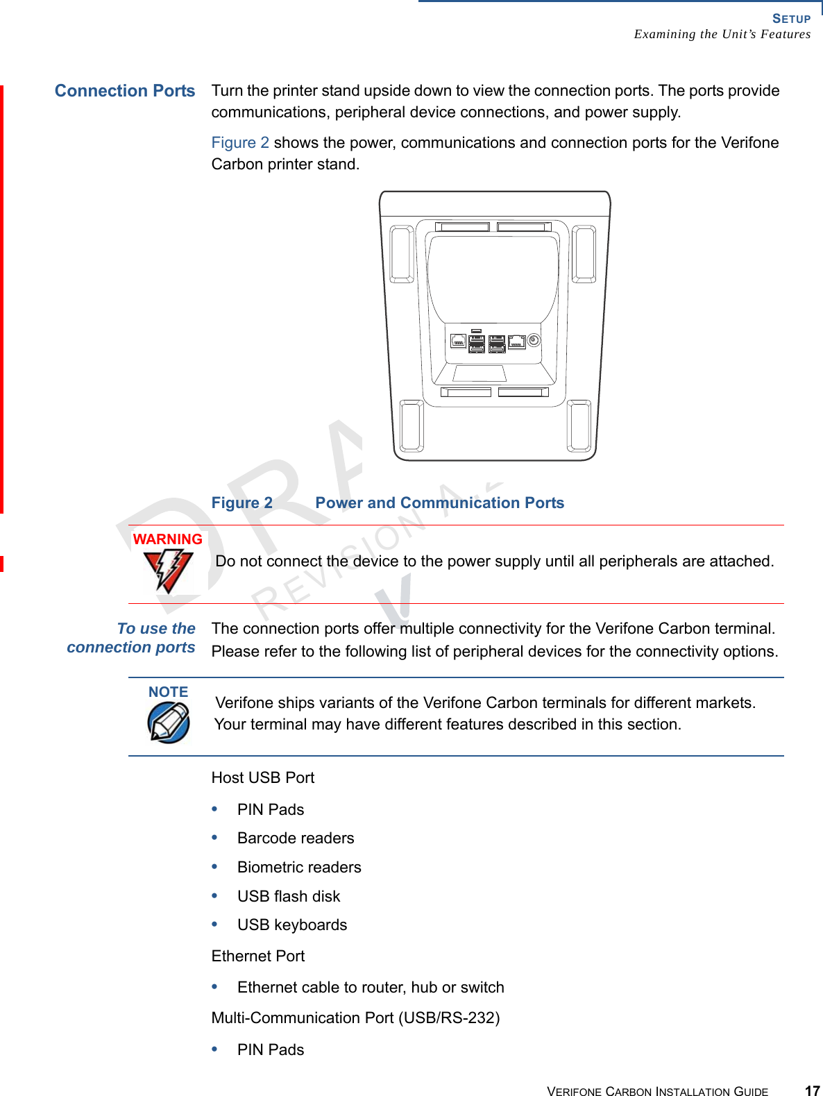 SETUPExamining the Unit’s FeaturesVERIFONE CARBON INSTALLATION GUIDE 17REVISION A.2 Connection PortsTurn the printer stand upside down to view the connection ports. The ports provide communications, peripheral device connections, and power supply.Figure 2 shows the power, communications and connection ports for the Verifone Carbon printer stand.Figure 2 Power and Communication PortsTo use theconnection portsThe connection ports offer multiple connectivity for the Verifone Carbon terminal. Please refer to the following list of peripheral devices for the connectivity options.Host USB Port•PIN Pads•Barcode readers•Biometric readers•USB flash disk•USB keyboardsEthernet Port•Ethernet cable to router, hub or switchMulti-Communication Port (USB/RS-232)•PIN PadsWARNINGDo not connect the device to the power supply until all peripherals are attached.NOTEVerifone ships variants of the Verifone Carbon terminals for different markets. Your terminal may have different features described in this section.