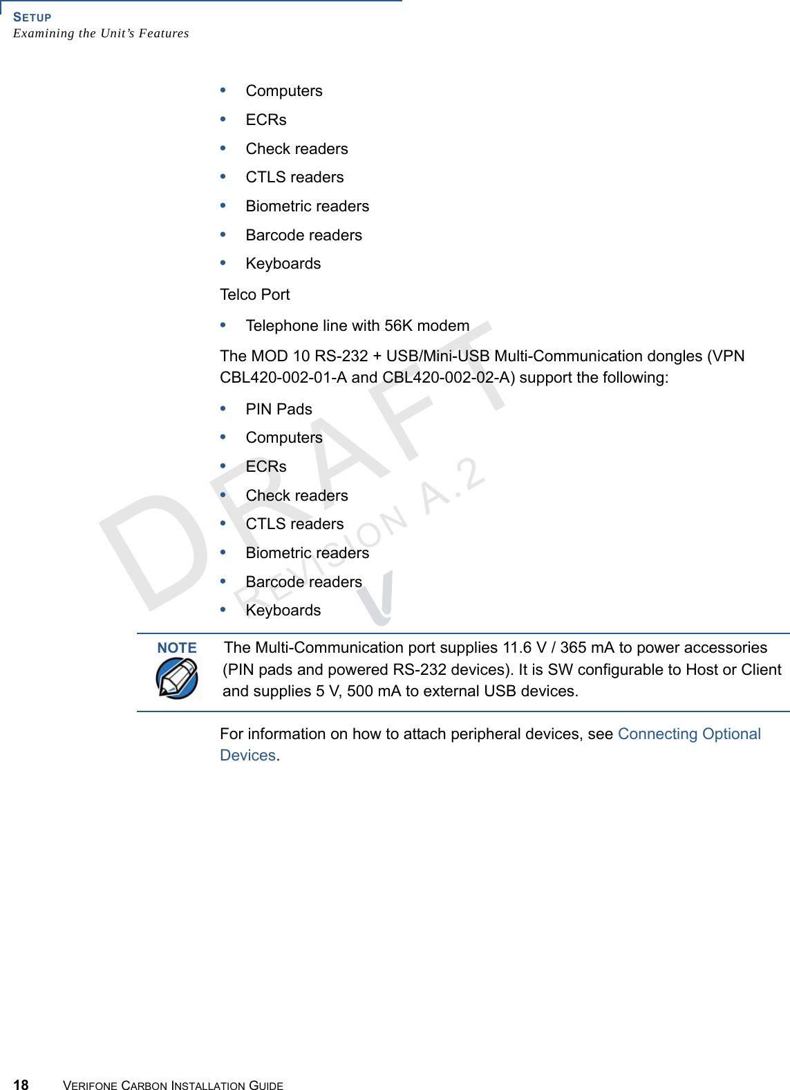 SETUPExamining the Unit’s Features18 VERIFONE CARBON INSTALLATION GUIDEREVISION A.2 •Computers•ECRs•Check readers•CTLS readers•Biometric readers•Barcode readers•KeyboardsTel c o   P o r t•Telephone line with 56K modemThe MOD 10 RS-232 + USB/Mini-USB Multi-Communication dongles (VPN CBL420-002-01-A and CBL420-002-02-A) support the following:•PIN Pads•Computers•ECRs•Check readers•CTLS readers•Biometric readers•Barcode readers•KeyboardsFor information on how to attach peripheral devices, see Connecting Optional Devices.NOTEThe Multi-Communication port supplies 11.6 V / 365 mA to power accessories (PIN pads and powered RS-232 devices). It is SW configurable to Host or Client and supplies 5 V, 500 mA to external USB devices.