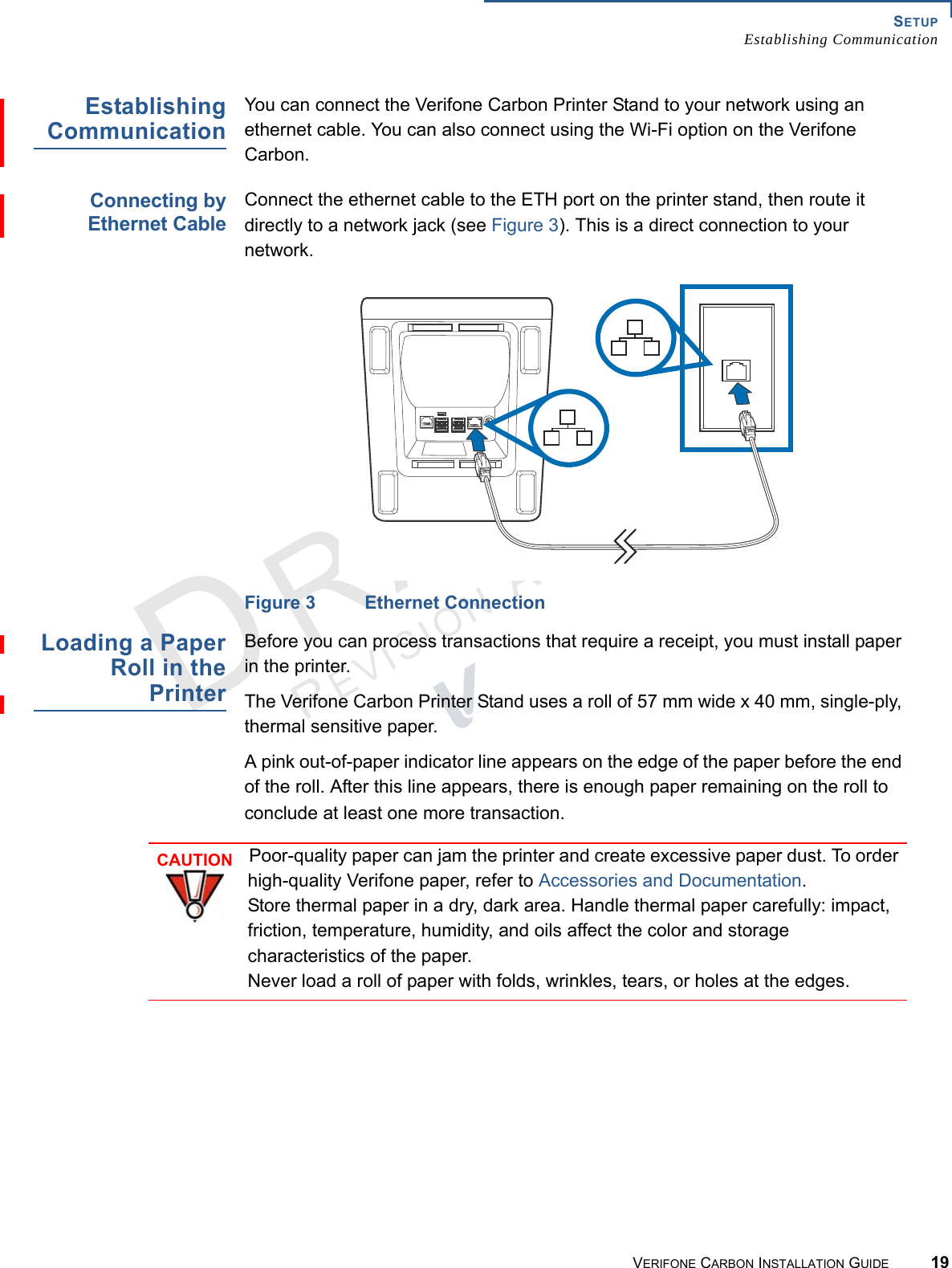 SETUPEstablishing CommunicationVERIFONE CARBON INSTALLATION GUIDE 19REVISION A.2 EstablishingCommunicationYou can connect the Verifone Carbon Printer Stand to your network using an ethernet cable. You can also connect using the Wi-Fi option on the Verifone Carbon.Connecting byEthernet CableConnect the ethernet cable to the ETH port on the printer stand, then route it directly to a network jack (see Figure 3). This is a direct connection to your network.Figure 3 Ethernet ConnectionLoading a PaperRoll in thePrinterBefore you can process transactions that require a receipt, you must install paper in the printer.The Verifone Carbon Printer Stand uses a roll of 57 mm wide x 40 mm, single-ply, thermal sensitive paper.A pink out-of-paper indicator line appears on the edge of the paper before the end of the roll. After this line appears, there is enough paper remaining on the roll to conclude at least one more transaction.CAUTIONPoor-quality paper can jam the printer and create excessive paper dust. To order high-quality Verifone paper, refer to Accessories and Documentation.Store thermal paper in a dry, dark area. Handle thermal paper carefully: impact, friction, temperature, humidity, and oils affect the color and storage characteristics of the paper. Never load a roll of paper with folds, wrinkles, tears, or holes at the edges.