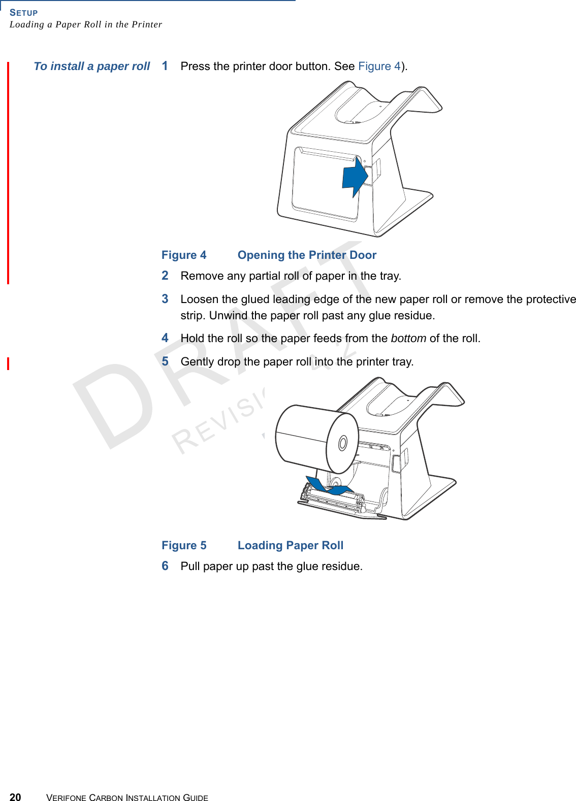 SETUPLoading a Paper Roll in the Printer20 VERIFONE CARBON INSTALLATION GUIDEREVISION A.2 To install a paper roll 1Press the printer door button. See Figure 4).Figure 4 Opening the Printer Door2Remove any partial roll of paper in the tray.3Loosen the glued leading edge of the new paper roll or remove the protective strip. Unwind the paper roll past any glue residue.4Hold the roll so the paper feeds from the bottom of the roll.5Gently drop the paper roll into the printer tray.Figure 5 Loading Paper Roll6Pull paper up past the glue residue.