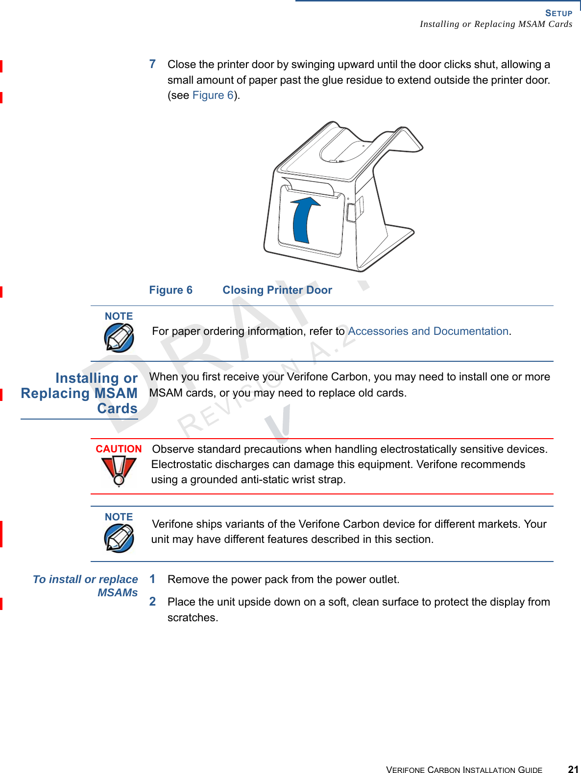 SETUPInstalling or Replacing MSAM CardsVERIFONE CARBON INSTALLATION GUIDE 21REVISION A.2 7Close the printer door by swinging upward until the door clicks shut, allowing a small amount of paper past the glue residue to extend outside the printer door. (see Figure 6).Figure 6 Closing Printer DoorInstalling orReplacing MSAMCardsWhen you first receive your Verifone Carbon, you may need to install one or more MSAM cards, or you may need to replace old cards.To install or replaceMSAMs1Remove the power pack from the power outlet.2Place the unit upside down on a soft, clean surface to protect the display from scratches.NOTEFor paper ordering information, refer to Accessories and Documentation.CAUTIONObserve standard precautions when handling electrostatically sensitive devices. Electrostatic discharges can damage this equipment. Verifone recommends using a grounded anti-static wrist strap.NOTEVerifone ships variants of the Verifone Carbon device for different markets. Your unit may have different features described in this section.