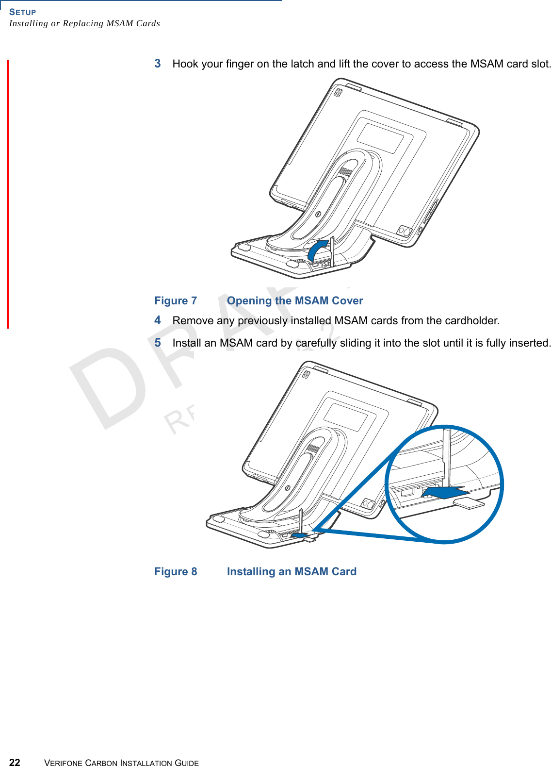 SETUPInstalling or Replacing MSAM Cards22 VERIFONE CARBON INSTALLATION GUIDEREVISION A.2 3Hook your finger on the latch and lift the cover to access the MSAM card slot.Figure 7 Opening the MSAM Cover4Remove any previously installed MSAM cards from the cardholder.5Install an MSAM card by carefully sliding it into the slot until it is fully inserted.Figure 8 Installing an MSAM Card