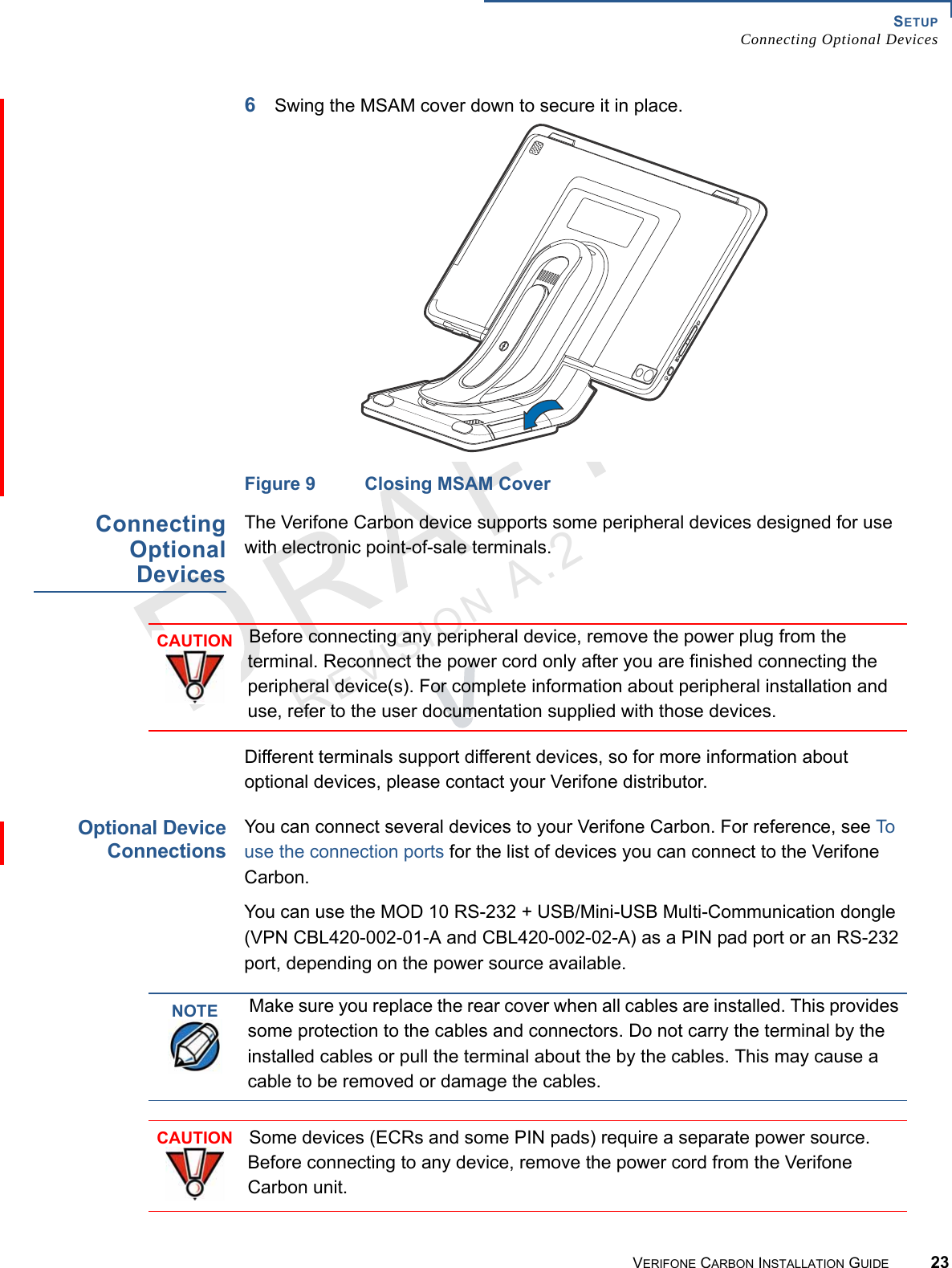 SETUPConnecting Optional DevicesVERIFONE CARBON INSTALLATION GUIDE 23REVISION A.2 6Swing the MSAM cover down to secure it in place.Figure 9 Closing MSAM CoverConnectingOptionalDevicesThe Verifone Carbon device supports some peripheral devices designed for use with electronic point-of-sale terminals.Different terminals support different devices, so for more information about optional devices, please contact your Verifone distributor.Optional DeviceConnectionsYou can connect several devices to your Verifone Carbon. For reference, see To use the connection ports for the list of devices you can connect to the Verifone Carbon.You can use the MOD 10 RS-232 + USB/Mini-USB Multi-Communication dongle (VPN CBL420-002-01-A and CBL420-002-02-A) as a PIN pad port or an RS-232 port, depending on the power source available.CAUTIONBefore connecting any peripheral device, remove the power plug from the terminal. Reconnect the power cord only after you are finished connecting the peripheral device(s). For complete information about peripheral installation and use, refer to the user documentation supplied with those devices.NOTEMake sure you replace the rear cover when all cables are installed. This provides some protection to the cables and connectors. Do not carry the terminal by the installed cables or pull the terminal about the by the cables. This may cause a cable to be removed or damage the cables.CAUTIONSome devices (ECRs and some PIN pads) require a separate power source. Before connecting to any device, remove the power cord from the Verifone Carbon unit.