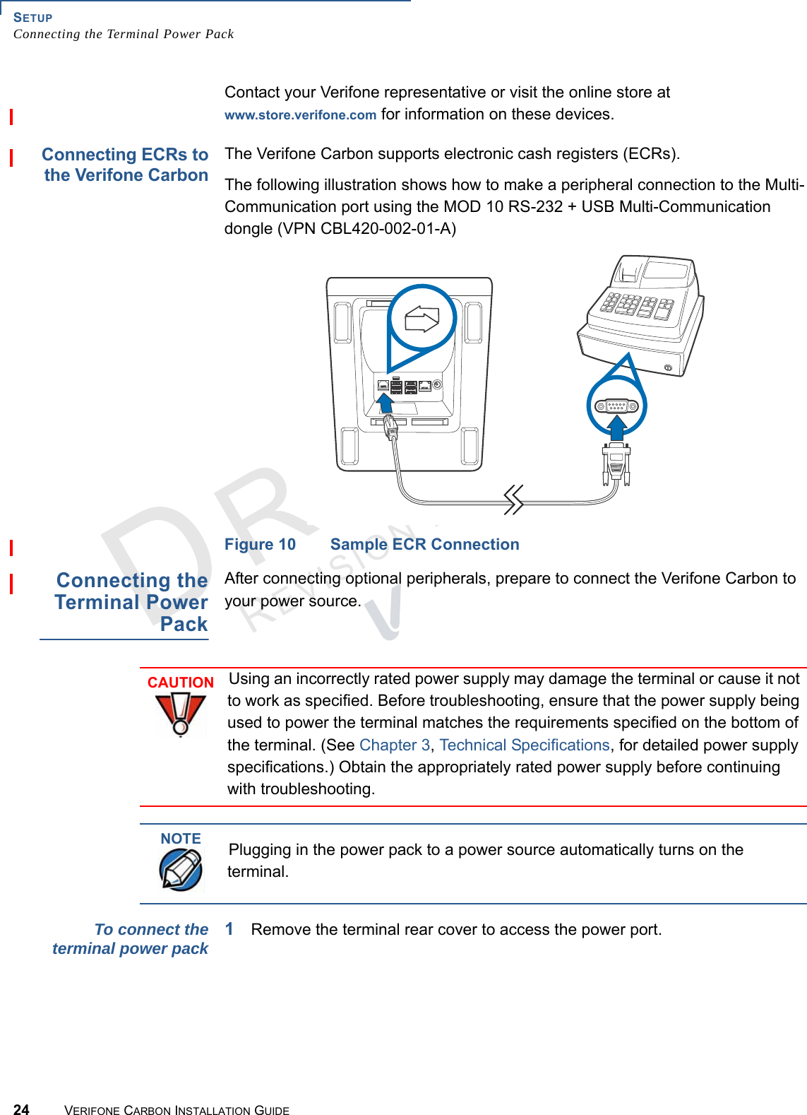 SETUPConnecting the Terminal Power Pack24 VERIFONE CARBON INSTALLATION GUIDEREVISION A.2 Contact your Verifone representative or visit the online store at www.store.verifone.com for information on these devices.Connecting ECRs tothe Verifone CarbonThe Verifone Carbon supports electronic cash registers (ECRs).The following illustration shows how to make a peripheral connection to the Multi-Communication port using the MOD 10 RS-232 + USB Multi-Communication dongle (VPN CBL420-002-01-A)Figure 10 Sample ECR ConnectionConnecting theTerminal PowerPackAfter connecting optional peripherals, prepare to connect the Verifone Carbon to your power source.To connect theterminal power pack1Remove the terminal rear cover to access the power port.CAUTIONUsing an incorrectly rated power supply may damage the terminal or cause it not to work as specified. Before troubleshooting, ensure that the power supply being used to power the terminal matches the requirements specified on the bottom of the terminal. (See Chapter 3, Technical Specifications, for detailed power supply specifications.) Obtain the appropriately rated power supply before continuing with troubleshooting.NOTEPlugging in the power pack to a power source automatically turns on the terminal.