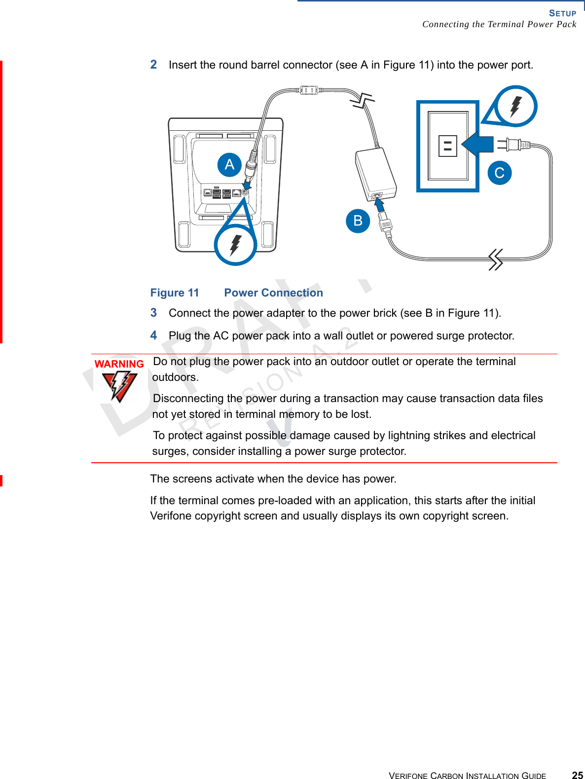 SETUPConnecting the Terminal Power PackVERIFONE CARBON INSTALLATION GUIDE 25REVISION A.2 2Insert the round barrel connector (see A in Figure 11) into the power port.Figure 11 Power Connection3Connect the power adapter to the power brick (see B in Figure 11).4Plug the AC power pack into a wall outlet or powered surge protector.The screens activate when the device has power.If the terminal comes pre-loaded with an application, this starts after the initial Verifone copyright screen and usually displays its own copyright screen.WARNINGDo not plug the power pack into an outdoor outlet or operate the terminal outdoors.Disconnecting the power during a transaction may cause transaction data files not yet stored in terminal memory to be lost.To protect against possible damage caused by lightning strikes and electrical surges, consider installing a power surge protector.