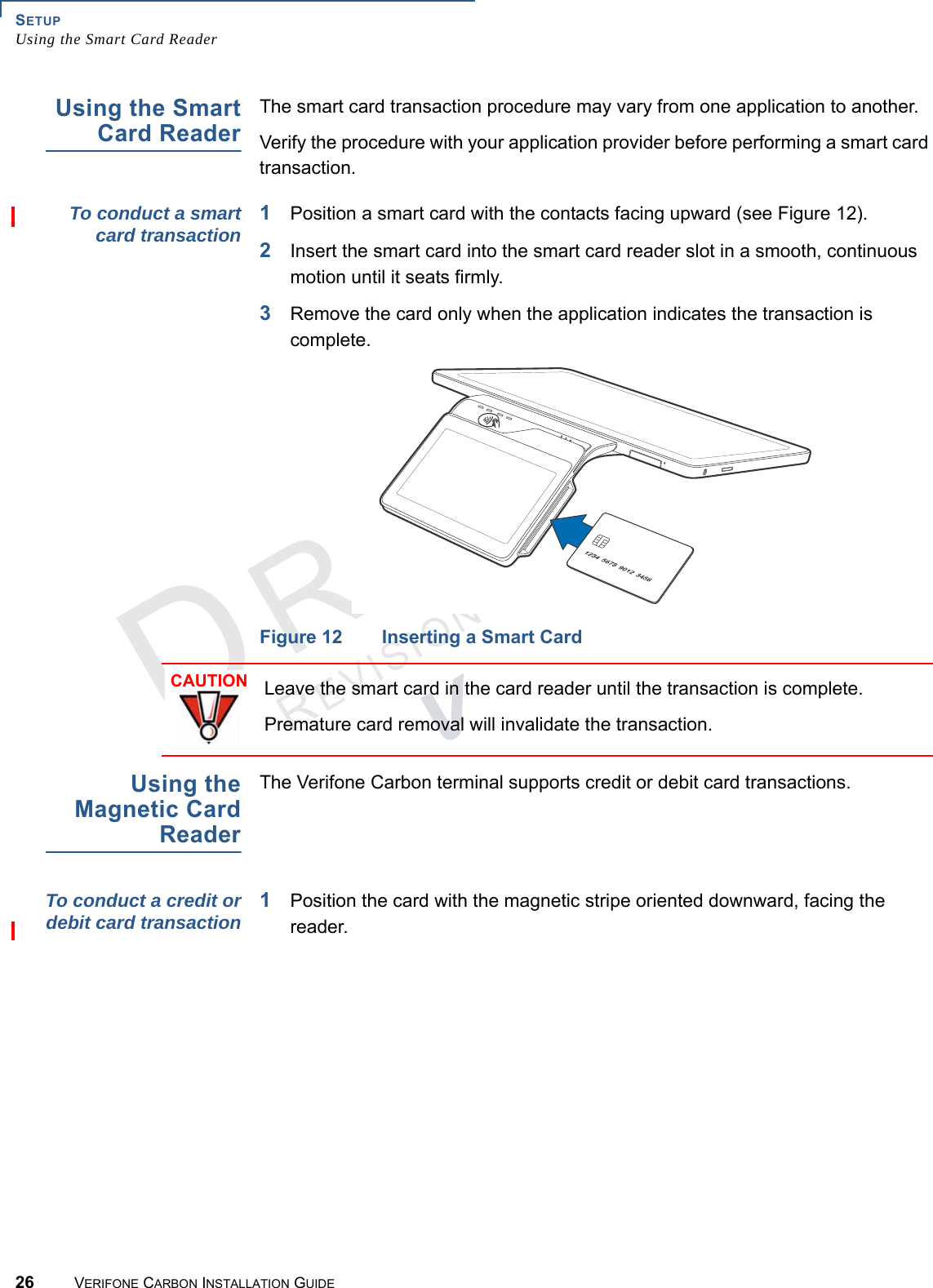 SETUPUsing the Smart Card Reader26 VERIFONE CARBON INSTALLATION GUIDEREVISION A.2 Using the SmartCard ReaderThe smart card transaction procedure may vary from one application to another.Verify the procedure with your application provider before performing a smart card transaction.To conduct a smartcard transaction1Position a smart card with the contacts facing upward (see Figure 12).2Insert the smart card into the smart card reader slot in a smooth, continuous motion until it seats firmly.3Remove the card only when the application indicates the transaction is complete.Figure 12 Inserting a Smart CardUsing theMagnetic CardReaderThe Verifone Carbon terminal supports credit or debit card transactions.To conduct a credit ordebit card transaction 1Position the card with the magnetic stripe oriented downward, facing the reader.CAUTIONLeave the smart card in the card reader until the transaction is complete.Premature card removal will invalidate the transaction.