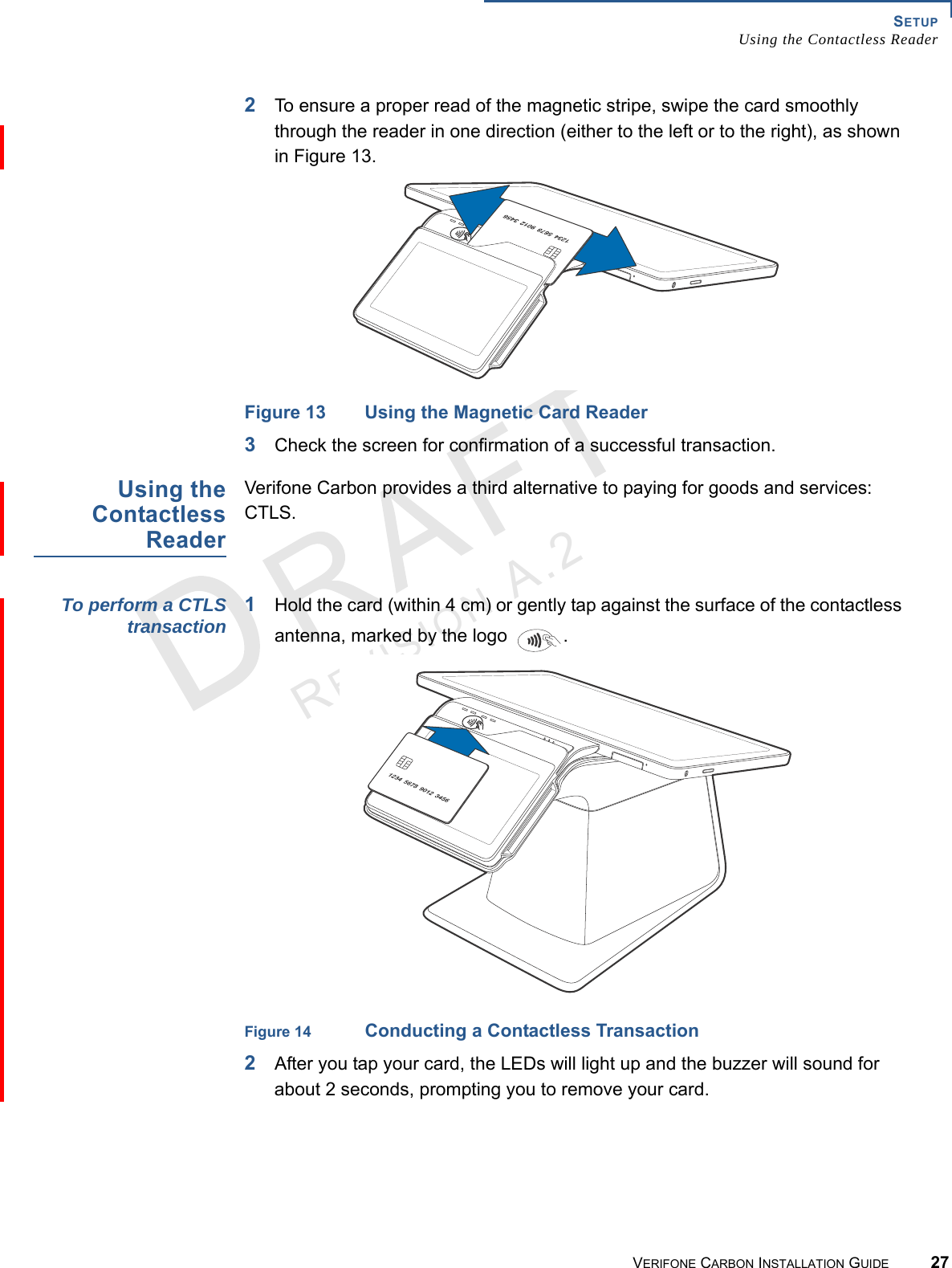 SETUPUsing the Contactless ReaderVERIFONE CARBON INSTALLATION GUIDE 27REVISION A.2 2To ensure a proper read of the magnetic stripe, swipe the card smoothly through the reader in one direction (either to the left or to the right), as shown in Figure 13.Figure 13 Using the Magnetic Card Reader3Check the screen for confirmation of a successful transaction.Using theContactlessReaderVerifone Carbon provides a third alternative to paying for goods and services: CTLS.To perform a CTLStransaction 1Hold the card (within 4 cm) or gently tap against the surface of the contactless antenna, marked by the logo  .Figure 14 Conducting a Contactless Transaction2After you tap your card, the LEDs will light up and the buzzer will sound for about 2 seconds, prompting you to remove your card.