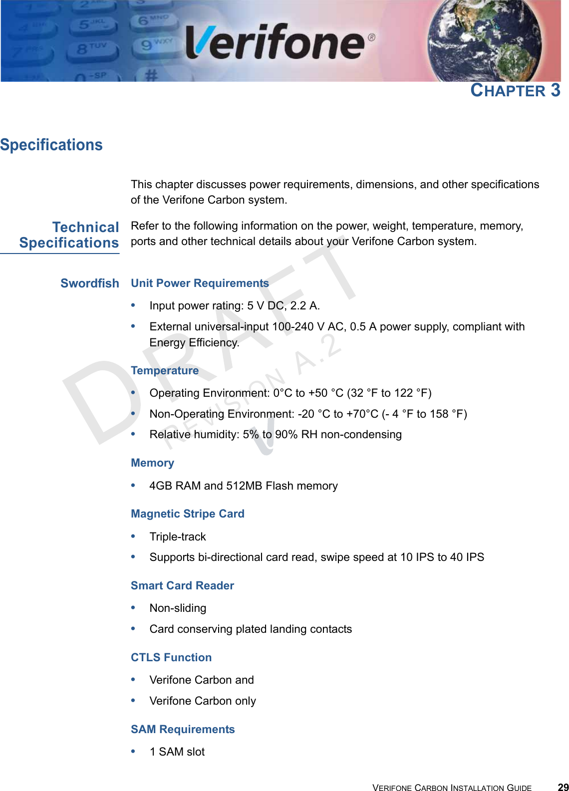 REVISION A.2 VERIFONE CARBON INSTALLATION GUIDE 29CHAPTER 3SpecificationsThis chapter discusses power requirements, dimensions, and other specifications of the Verifone Carbon system.TechnicalSpecificationsRefer to the following information on the power, weight, temperature, memory, ports and other technical details about your Verifone Carbon system.SwordfishUnit Power Requirements•Input power rating: 5 V DC, 2.2 A.•External universal-input 100-240 V AC, 0.5 A power supply, compliant with Energy Efficiency.Temperature•Operating Environment: 0°C to +50 °C (32 °F to 122 °F)•Non-Operating Environment: -20 °C to +70°C (- 4 °F to 158 °F)•Relative humidity: 5% to 90% RH non-condensingMemory•4GB RAM and 512MB Flash memoryMagnetic Stripe Card•Triple-track•Supports bi-directional card read, swipe speed at 10 IPS to 40 IPSSmart Card Reader•Non-sliding•Card conserving plated landing contactsCTLS Function•Verifone Carbon and •Verifone Carbon onlySAM Requirements•1 SAM slot