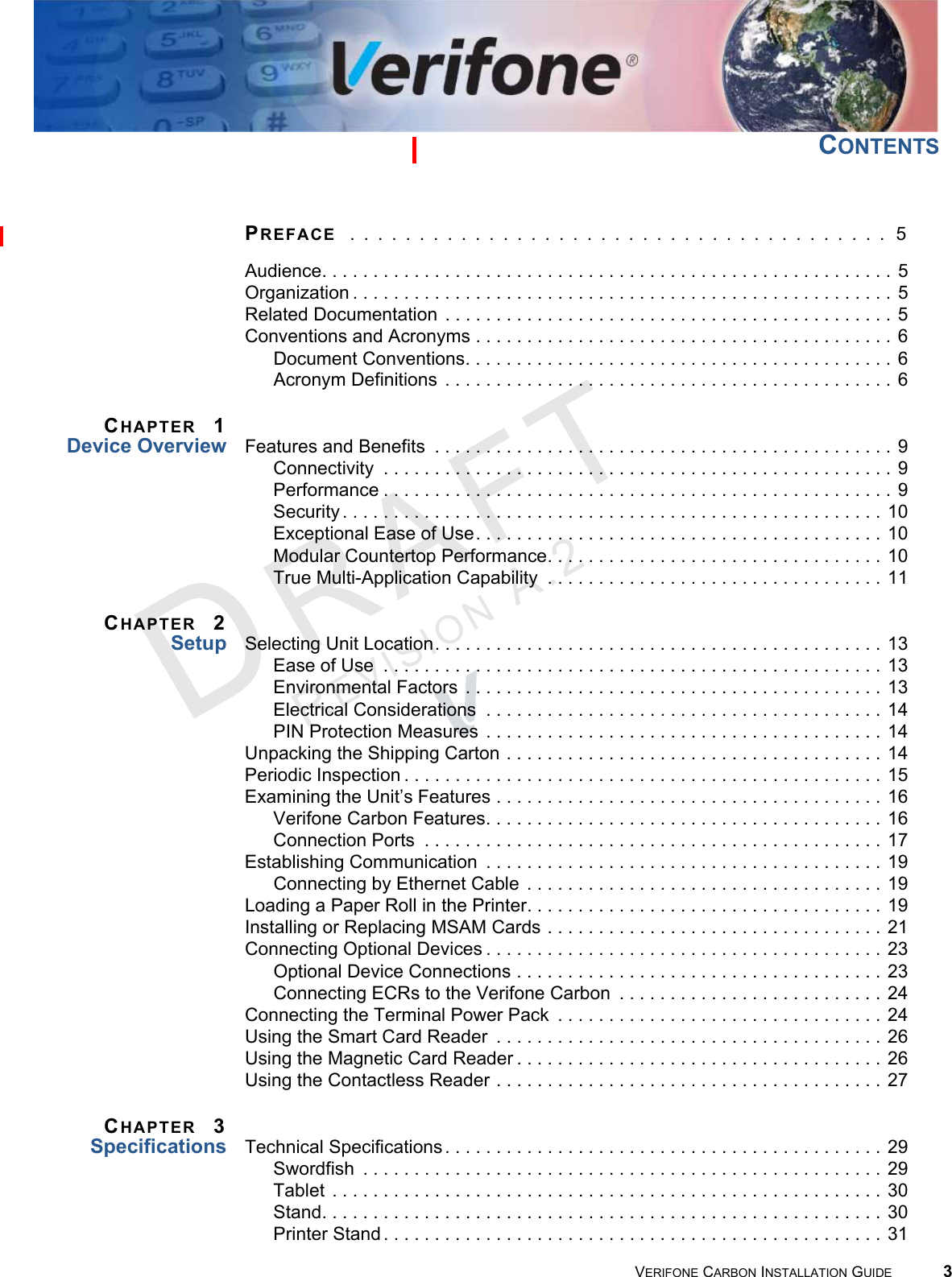 VERIFONE CARBON INSTALLATION GUIDE 3REVISION A.2 CONTENTSPREFACE  . . . . . . . . . . . . . . . . . . . . . . . . . . . . . . . . . . . . . . .  5Audience. . . . . . . . . . . . . . . . . . . . . . . . . . . . . . . . . . . . . . . . . . . . . . . . . . . . . . . . 5Organization . . . . . . . . . . . . . . . . . . . . . . . . . . . . . . . . . . . . . . . . . . . . . . . . . . . . . 5Related Documentation  . . . . . . . . . . . . . . . . . . . . . . . . . . . . . . . . . . . . . . . . . . . . 5Conventions and Acronyms . . . . . . . . . . . . . . . . . . . . . . . . . . . . . . . . . . . . . . . . . 6Document Conventions. . . . . . . . . . . . . . . . . . . . . . . . . . . . . . . . . . . . . . . . . . 6Acronym Definitions  . . . . . . . . . . . . . . . . . . . . . . . . . . . . . . . . . . . . . . . . . . . . 6CHAPTER 1Device Overview Features and Benefits  . . . . . . . . . . . . . . . . . . . . . . . . . . . . . . . . . . . . . . . . . . . . . 9Connectivity  . . . . . . . . . . . . . . . . . . . . . . . . . . . . . . . . . . . . . . . . . . . . . . . . . . 9Performance . . . . . . . . . . . . . . . . . . . . . . . . . . . . . . . . . . . . . . . . . . . . . . . . . . 9Security . . . . . . . . . . . . . . . . . . . . . . . . . . . . . . . . . . . . . . . . . . . . . . . . . . . . . 10Exceptional Ease of Use. . . . . . . . . . . . . . . . . . . . . . . . . . . . . . . . . . . . . . . . 10Modular Countertop Performance. . . . . . . . . . . . . . . . . . . . . . . . . . . . . . . . . 10True Multi-Application Capability  . . . . . . . . . . . . . . . . . . . . . . . . . . . . . . . . . 11CHAPTER 2Setup Selecting Unit Location. . . . . . . . . . . . . . . . . . . . . . . . . . . . . . . . . . . . . . . . . . . . 13Ease of Use  . . . . . . . . . . . . . . . . . . . . . . . . . . . . . . . . . . . . . . . . . . . . . . . . . 13Environmental Factors  . . . . . . . . . . . . . . . . . . . . . . . . . . . . . . . . . . . . . . . . . 13Electrical Considerations  . . . . . . . . . . . . . . . . . . . . . . . . . . . . . . . . . . . . . . . 14PIN Protection Measures  . . . . . . . . . . . . . . . . . . . . . . . . . . . . . . . . . . . . . . . 14Unpacking the Shipping Carton . . . . . . . . . . . . . . . . . . . . . . . . . . . . . . . . . . . . . 14Periodic Inspection . . . . . . . . . . . . . . . . . . . . . . . . . . . . . . . . . . . . . . . . . . . . . . . 15Examining the Unit’s Features . . . . . . . . . . . . . . . . . . . . . . . . . . . . . . . . . . . . . . 16Verifone Carbon Features. . . . . . . . . . . . . . . . . . . . . . . . . . . . . . . . . . . . . . . 16Connection Ports  . . . . . . . . . . . . . . . . . . . . . . . . . . . . . . . . . . . . . . . . . . . . . 17Establishing Communication  . . . . . . . . . . . . . . . . . . . . . . . . . . . . . . . . . . . . . . . 19Connecting by Ethernet Cable . . . . . . . . . . . . . . . . . . . . . . . . . . . . . . . . . . . 19Loading a Paper Roll in the Printer. . . . . . . . . . . . . . . . . . . . . . . . . . . . . . . . . . . 19Installing or Replacing MSAM Cards . . . . . . . . . . . . . . . . . . . . . . . . . . . . . . . . . 21Connecting Optional Devices . . . . . . . . . . . . . . . . . . . . . . . . . . . . . . . . . . . . . . . 23Optional Device Connections . . . . . . . . . . . . . . . . . . . . . . . . . . . . . . . . . . . . 23Connecting ECRs to the Verifone Carbon  . . . . . . . . . . . . . . . . . . . . . . . . . . 24Connecting the Terminal Power Pack  . . . . . . . . . . . . . . . . . . . . . . . . . . . . . . . . 24Using the Smart Card Reader  . . . . . . . . . . . . . . . . . . . . . . . . . . . . . . . . . . . . . . 26Using the Magnetic Card Reader . . . . . . . . . . . . . . . . . . . . . . . . . . . . . . . . . . . . 26Using the Contactless Reader . . . . . . . . . . . . . . . . . . . . . . . . . . . . . . . . . . . . . . 27CHAPTER 3Specifications Technical Specifications . . . . . . . . . . . . . . . . . . . . . . . . . . . . . . . . . . . . . . . . . . . 29Swordfish  . . . . . . . . . . . . . . . . . . . . . . . . . . . . . . . . . . . . . . . . . . . . . . . . . . . 29Tablet  . . . . . . . . . . . . . . . . . . . . . . . . . . . . . . . . . . . . . . . . . . . . . . . . . . . . . . 30Stand. . . . . . . . . . . . . . . . . . . . . . . . . . . . . . . . . . . . . . . . . . . . . . . . . . . . . . . 30Printer Stand . . . . . . . . . . . . . . . . . . . . . . . . . . . . . . . . . . . . . . . . . . . . . . . . . 31