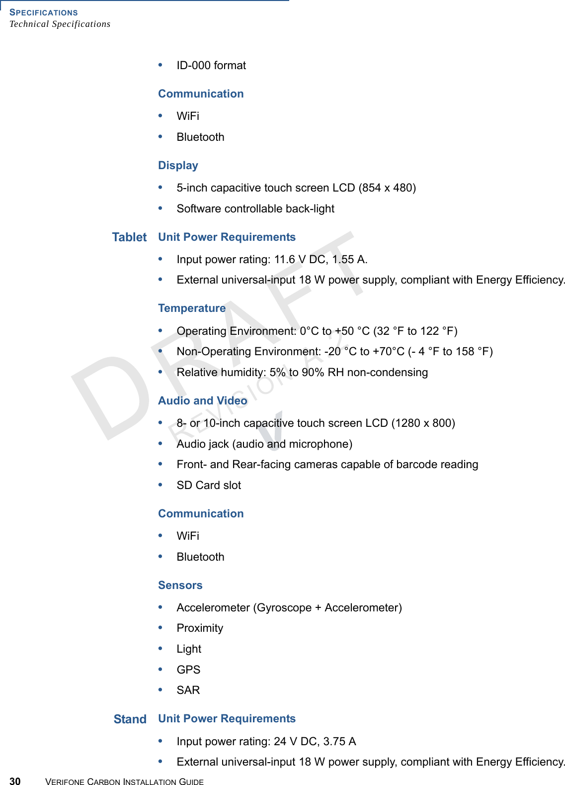 SPECIFICATIONSTechnical Specifications30 VERIFONE CARBON INSTALLATION GUIDEREVISION A.2 •ID-000 formatCommunication•WiFi•BluetoothDisplay•5-inch capacitive touch screen LCD (854 x 480)•Software controllable back-lightTabletUnit Power Requirements•Input power rating: 11.6 V DC, 1.55 A.•External universal-input 18 W power supply, compliant with Energy Efficiency.Temperature•Operating Environment: 0°C to +50 °C (32 °F to 122 °F)•Non-Operating Environment: -20 °C to +70°C (- 4 °F to 158 °F)•Relative humidity: 5% to 90% RH non-condensingAudio and Video•8- or 10-inch capacitive touch screen LCD (1280 x 800)•Audio jack (audio and microphone)•Front- and Rear-facing cameras capable of barcode reading•SD Card slotCommunication•WiFi•BluetoothSensors•Accelerometer (Gyroscope + Accelerometer)•Proximity•Light•GPS•SARStandUnit Power Requirements•Input power rating: 24 V DC, 3.75 A•External universal-input 18 W power supply, compliant with Energy Efficiency.