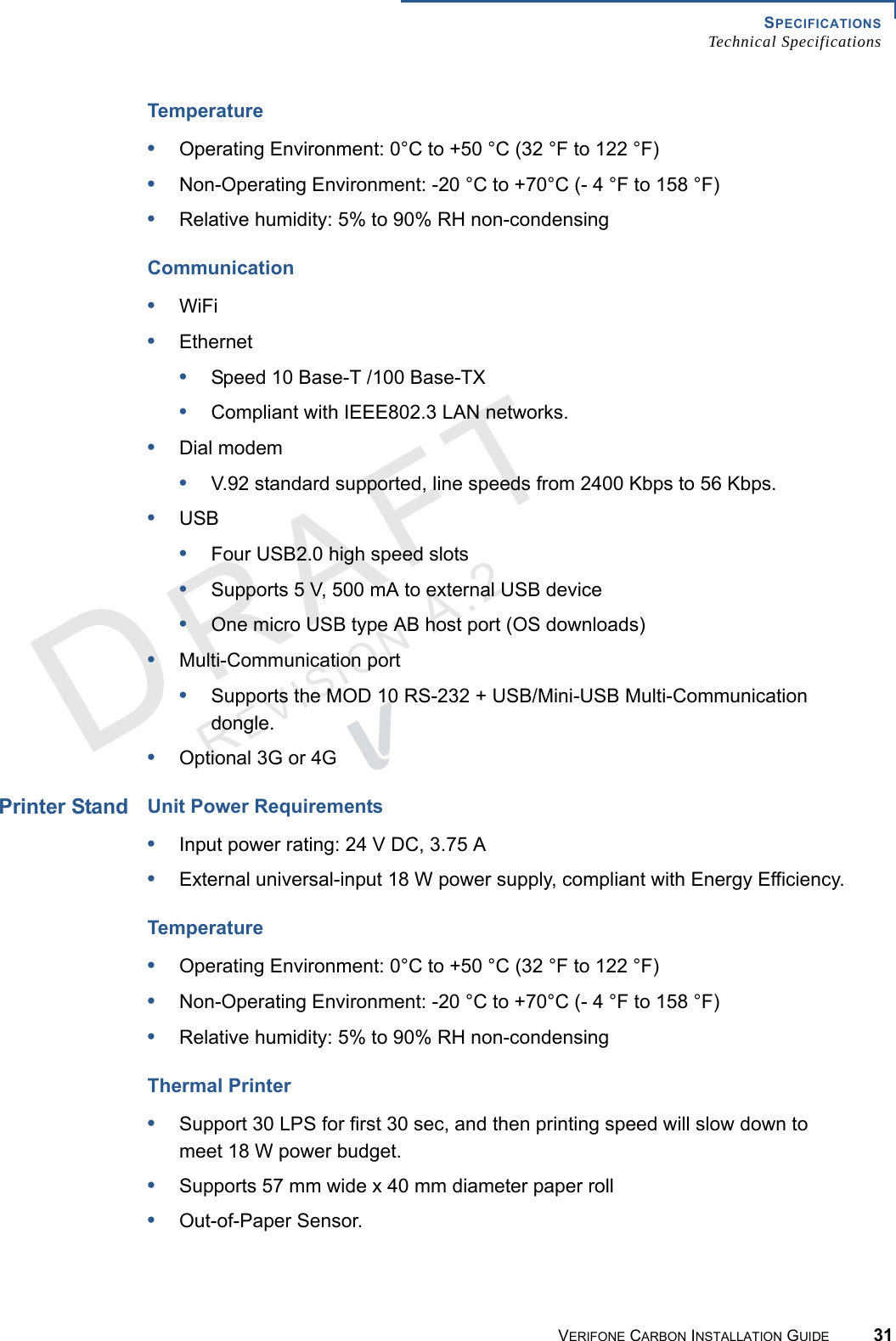 SPECIFICATIONSTechnical SpecificationsVERIFONE CARBON INSTALLATION GUIDE 31REVISION A.2 Temperature•Operating Environment: 0°C to +50 °C (32 °F to 122 °F)•Non-Operating Environment: -20 °C to +70°C (- 4 °F to 158 °F)•Relative humidity: 5% to 90% RH non-condensingCommunication•WiFi•Ethernet•Speed 10 Base-T /100 Base-TX•Compliant with IEEE802.3 LAN networks.•Dial modem•V.92 standard supported, line speeds from 2400 Kbps to 56 Kbps.•USB•Four USB2.0 high speed slots•Supports 5 V, 500 mA to external USB device•One micro USB type AB host port (OS downloads)•Multi-Communication port•Supports the MOD 10 RS-232 + USB/Mini-USB Multi-Communication dongle.•Optional 3G or 4GPrinter StandUnit Power Requirements•Input power rating: 24 V DC, 3.75 A•External universal-input 18 W power supply, compliant with Energy Efficiency.Temperature•Operating Environment: 0°C to +50 °C (32 °F to 122 °F)•Non-Operating Environment: -20 °C to +70°C (- 4 °F to 158 °F)•Relative humidity: 5% to 90% RH non-condensingThermal Printer•Support 30 LPS for first 30 sec, and then printing speed will slow down to meet 18 W power budget.•Supports 57 mm wide x 40 mm diameter paper roll•Out-of-Paper Sensor.