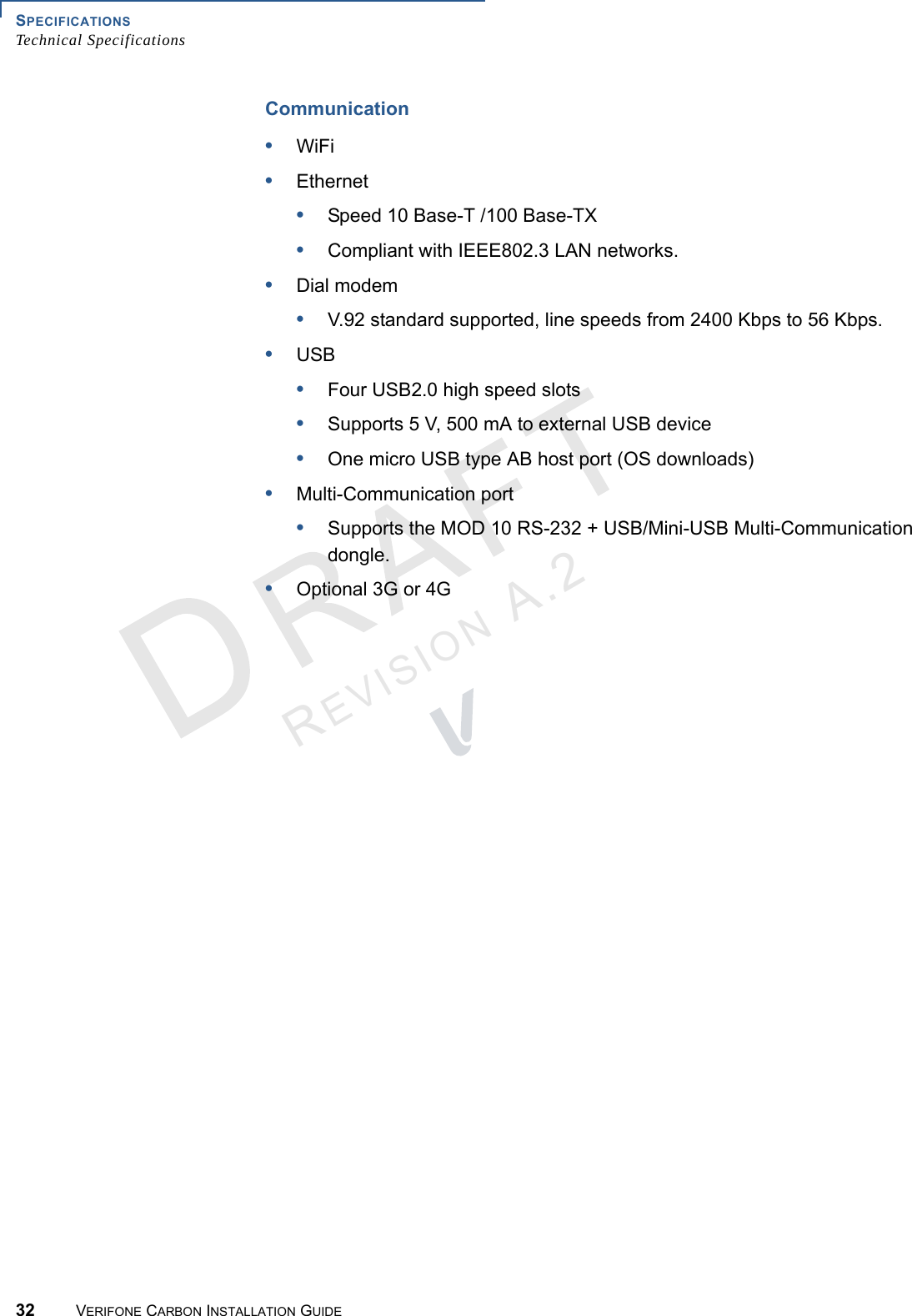 SPECIFICATIONSTechnical Specifications32 VERIFONE CARBON INSTALLATION GUIDEREVISION A.2 Communication•WiFi•Ethernet•Speed 10 Base-T /100 Base-TX•Compliant with IEEE802.3 LAN networks.•Dial modem•V.92 standard supported, line speeds from 2400 Kbps to 56 Kbps.•USB•Four USB2.0 high speed slots•Supports 5 V, 500 mA to external USB device•One micro USB type AB host port (OS downloads)•Multi-Communication port•Supports the MOD 10 RS-232 + USB/Mini-USB Multi-Communication dongle.•Optional 3G or 4G