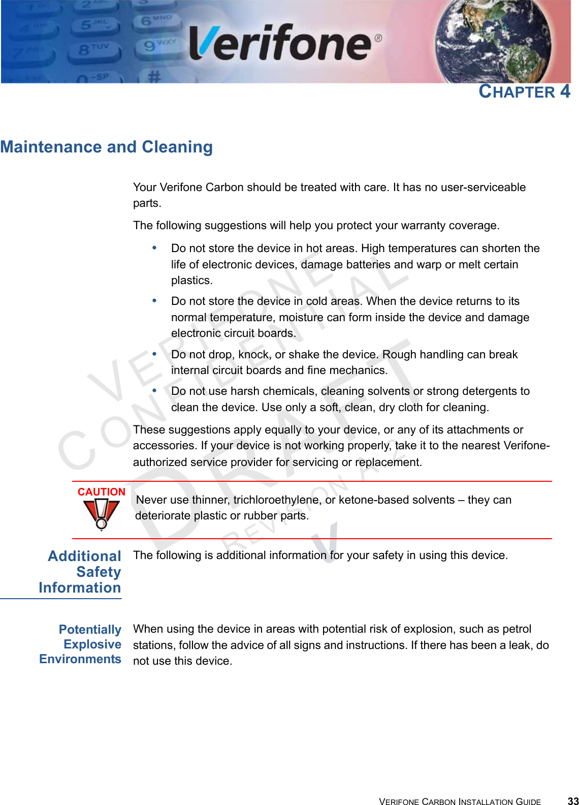 VERIFONECONFIDENTIALREVISION A.2 VERIFONE CARBON INSTALLATION GUIDE 33CHAPTER 4Maintenance and CleaningYour Verifone Carbon should be treated with care. It has no user-serviceable parts. The following suggestions will help you protect your warranty coverage.•Do not store the device in hot areas. High temperatures can shorten the life of electronic devices, damage batteries and warp or melt certain plastics.•Do not store the device in cold areas. When the device returns to its normal temperature, moisture can form inside the device and damage electronic circuit boards.•Do not drop, knock, or shake the device. Rough handling can break internal circuit boards and fine mechanics.•Do not use harsh chemicals, cleaning solvents or strong detergents to clean the device. Use only a soft, clean, dry cloth for cleaning. These suggestions apply equally to your device, or any of its attachments or accessories. If your device is not working properly, take it to the nearest Verifone-authorized service provider for servicing or replacement.AdditionalSafetyInformationThe following is additional information for your safety in using this device.PotentiallyExplosiveEnvironmentsWhen using the device in areas with potential risk of explosion, such as petrol stations, follow the advice of all signs and instructions. If there has been a leak, do not use this device.CAUTIONNever use thinner, trichloroethylene, or ketone-based solvents – they can deteriorate plastic or rubber parts.