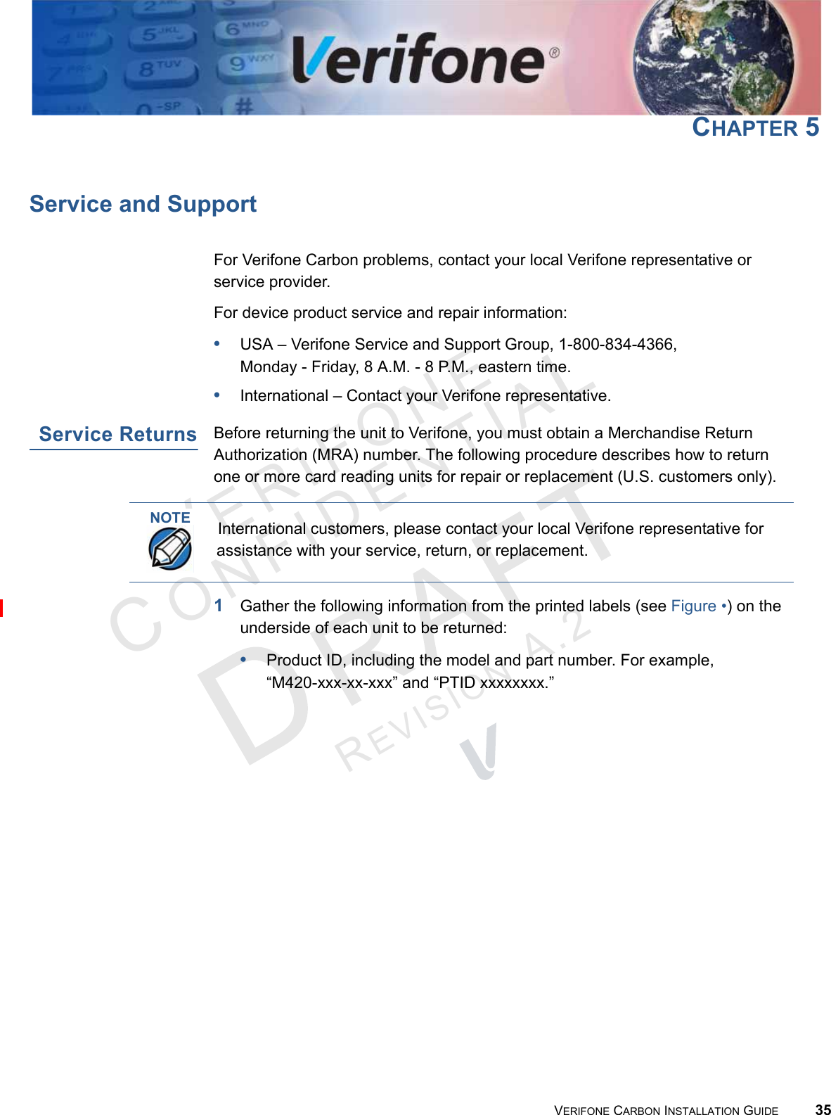 VERIFONECONFIDENTIALREVISION A.2 VERIFONE CARBON INSTALLATION GUIDE 35CHAPTER 5Service and SupportFor Verifone Carbon problems, contact your local Verifone representative or service provider.For device product service and repair information:•USA – Verifone Service and Support Group, 1-800-834-4366, Monday - Friday, 8 A.M. - 8 P.M., eastern time.•International – Contact your Verifone representative.Service ReturnsBefore returning the unit to Verifone, you must obtain a Merchandise Return Authorization (MRA) number. The following procedure describes how to return one or more card reading units for repair or replacement (U.S. customers only).1Gather the following information from the printed labels (see Figure •) on the underside of each unit to be returned:•Product ID, including the model and part number. For example,“M420-xxx-xx-xxx” and “PTID xxxxxxxx.”NOTEInternational customers, please contact your local Verifone representative for assistance with your service, return, or replacement.