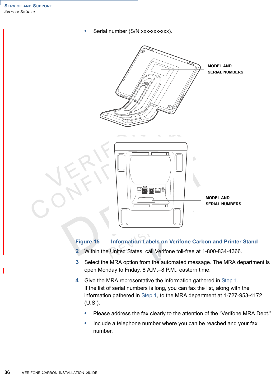 SERVICE AND SUPPORTService Returns36 VERIFONE CARBON INSTALLATION GUIDEVERIFONECONFIDENTIALREVISION A.2 •Serial number (S/N xxx-xxx-xxx).Figure 15 Information Labels on Verifone Carbon and Printer Stand2Within the United States, call Verifone toll-free at 1-800-834-4366.3Select the MRA option from the automated message. The MRA department is open Monday to Friday, 8 A.M.–8 P.M., eastern time.4Give the MRA representative the information gathered in Step 1.If the list of serial numbers is long, you can fax the list, along with the information gathered in Step 1, to the MRA department at 1-727-953-4172 (U.S.).•Please address the fax clearly to the attention of the “Verifone MRA Dept.”•Include a telephone number where you can be reached and your fax number.SERIAL NUMBERSMODEL ANDSERIAL NUMBERSMODEL AND