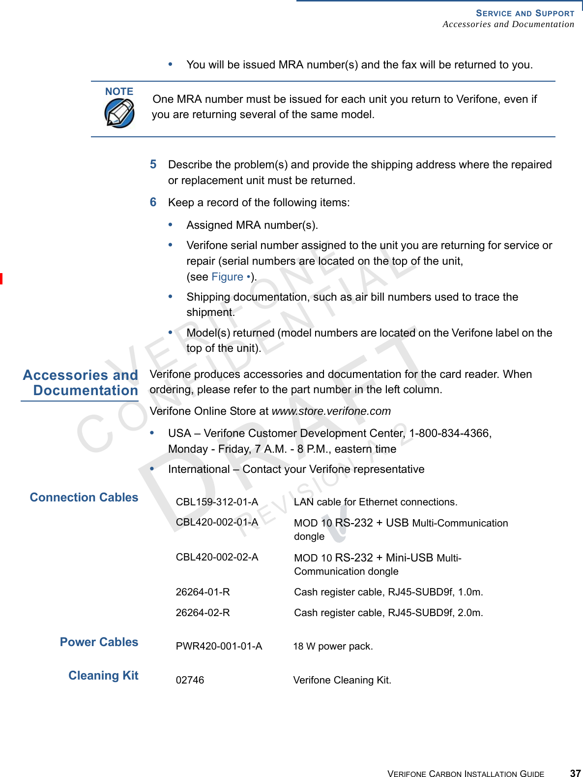 SERVICE AND SUPPORTAccessories and DocumentationVERIFONE CARBON INSTALLATION GUIDE 37VERIFONECONFIDENTIALREVISION A.2 •You will be issued MRA number(s) and the fax will be returned to you.5Describe the problem(s) and provide the shipping address where the repaired or replacement unit must be returned.6Keep a record of the following items:•Assigned MRA number(s).•Verifone serial number assigned to the unit you are returning for service or repair (serial numbers are located on the top of the unit, (see Figure •).•Shipping documentation, such as air bill numbers used to trace the shipment.•Model(s) returned (model numbers are located on the Verifone label on the top of the unit). Accessories andDocumentationVerifone produces accessories and documentation for the card reader. When ordering, please refer to the part number in the left column.Verifone Online Store at www.store.verifone.com•USA – Verifone Customer Development Center, 1-800-834-4366, Monday - Friday, 7 A.M. - 8 P.M., eastern time•International – Contact your Verifone representativeConnection CablesPower CablesCleaning KitNOTEOne MRA number must be issued for each unit you return to Verifone, even if you are returning several of the same model.CBL159-312-01-A LAN cable for Ethernet connections.CBL420-002-01-A MOD 10 RS-232 + USB Multi-Communication dongleCBL420-002-02-A MOD 10 RS-232 + Mini-USB Multi-Communication dongle26264-01-R Cash register cable, RJ45-SUBD9f, 1.0m.26264-02-R Cash register cable, RJ45-SUBD9f, 2.0m.PWR420-001-01-A 18 W power pack.02746 Verifone Cleaning Kit.