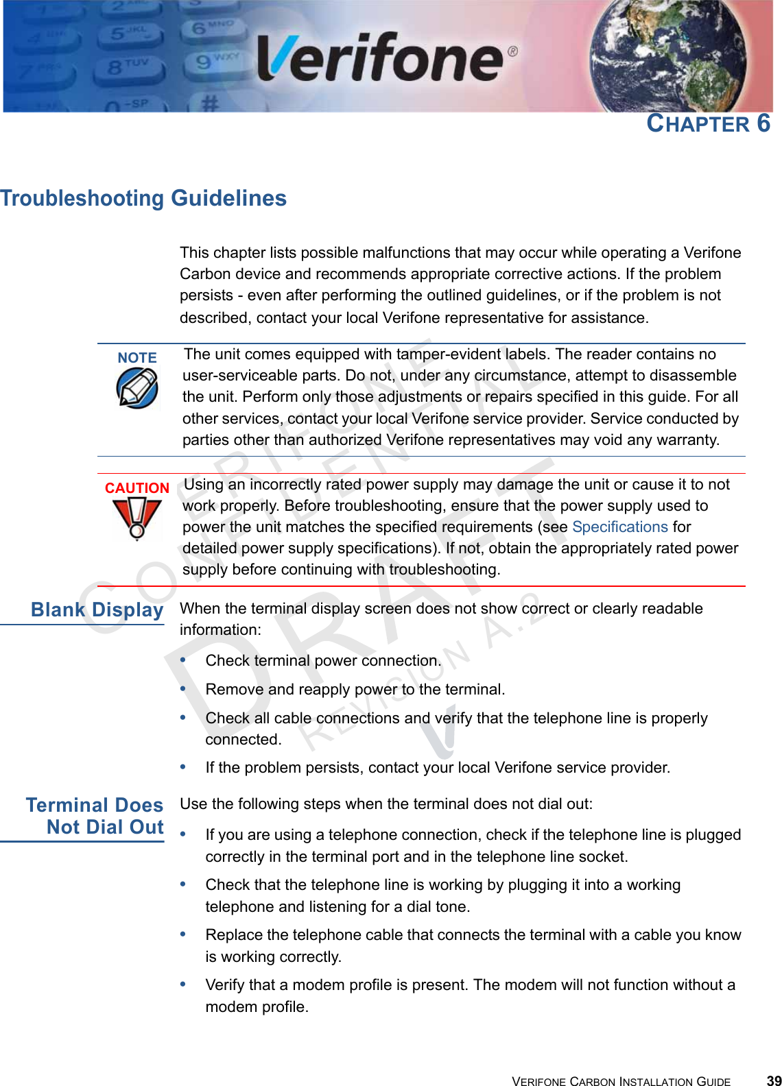 VERIFONECONFIDENTIALREVISION A.2 VERIFONE CARBON INSTALLATION GUIDE 39CHAPTER 6Troubleshooting GuidelinesThis chapter lists possible malfunctions that may occur while operating a Verifone Carbon device and recommends appropriate corrective actions. If the problem persists - even after performing the outlined guidelines, or if the problem is not described, contact your local Verifone representative for assistance.Blank DisplayWhen the terminal display screen does not show correct or clearly readable information:•Check terminal power connection.•Remove and reapply power to the terminal.•Check all cable connections and verify that the telephone line is properly connected.•If the problem persists, contact your local Verifone service provider.Terminal DoesNot Dial OutUse the following steps when the terminal does not dial out:•If you are using a telephone connection, check if the telephone line is plugged correctly in the terminal port and in the telephone line socket.•Check that the telephone line is working by plugging it into a working telephone and listening for a dial tone.•Replace the telephone cable that connects the terminal with a cable you know is working correctly.•Verify that a modem profile is present. The modem will not function without a modem profile.NOTEThe unit comes equipped with tamper-evident labels. The reader contains no user-serviceable parts. Do not, under any circumstance, attempt to disassemble the unit. Perform only those adjustments or repairs specified in this guide. For all other services, contact your local Verifone service provider. Service conducted by parties other than authorized Verifone representatives may void any warranty.CAUTIONUsing an incorrectly rated power supply may damage the unit or cause it to not work properly. Before troubleshooting, ensure that the power supply used to power the unit matches the specified requirements (see Specifications for detailed power supply specifications). If not, obtain the appropriately rated power supply before continuing with troubleshooting.