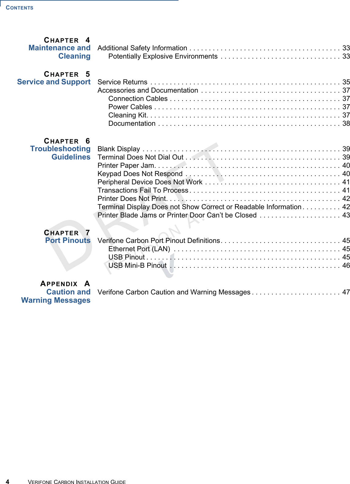 CONTENTS4VERIFONE CARBON INSTALLATION GUIDEREVISION A.2 CHAPTER 4Maintenance andCleaningAdditional Safety Information . . . . . . . . . . . . . . . . . . . . . . . . . . . . . . . . . . . . . . . 33Potentially Explosive Environments  . . . . . . . . . . . . . . . . . . . . . . . . . . . . . . . 33CHAPTER 5Service and Support Service Returns . . . . . . . . . . . . . . . . . . . . . . . . . . . . . . . . . . . . . . . . . . . . . . . . . 35Accessories and Documentation . . . . . . . . . . . . . . . . . . . . . . . . . . . . . . . . . . . . 37Connection Cables . . . . . . . . . . . . . . . . . . . . . . . . . . . . . . . . . . . . . . . . . . . . 37Power Cables . . . . . . . . . . . . . . . . . . . . . . . . . . . . . . . . . . . . . . . . . . . . . . . . 37Cleaning Kit. . . . . . . . . . . . . . . . . . . . . . . . . . . . . . . . . . . . . . . . . . . . . . . . . . 37Documentation . . . . . . . . . . . . . . . . . . . . . . . . . . . . . . . . . . . . . . . . . . . . . . . 38CHAPTER 6TroubleshootingGuidelinesBlank Display . . . . . . . . . . . . . . . . . . . . . . . . . . . . . . . . . . . . . . . . . . . . . . . . . . . 39Terminal Does Not Dial Out . . . . . . . . . . . . . . . . . . . . . . . . . . . . . . . . . . . . . . . . 39Printer Paper Jam. . . . . . . . . . . . . . . . . . . . . . . . . . . . . . . . . . . . . . . . . . . . . . . . 40Keypad Does Not Respond  . . . . . . . . . . . . . . . . . . . . . . . . . . . . . . . . . . . . . . . . 40Peripheral Device Does Not Work . . . . . . . . . . . . . . . . . . . . . . . . . . . . . . . . . . . 41Transactions Fail To Process . . . . . . . . . . . . . . . . . . . . . . . . . . . . . . . . . . . . . . . 41Printer Does Not Print. . . . . . . . . . . . . . . . . . . . . . . . . . . . . . . . . . . . . . . . . . . . . 42Terminal Display Does not Show Correct or Readable Information . . . . . . . . . . 42Printer Blade Jams or Printer Door Can’t be Closed  . . . . . . . . . . . . . . . . . . . . . 43CHAPTER 7Port Pinouts Verifone Carbon Port Pinout Definitions. . . . . . . . . . . . . . . . . . . . . . . . . . . . . . . 45Ethernet Port (LAN)  . . . . . . . . . . . . . . . . . . . . . . . . . . . . . . . . . . . . . . . . . . . 45USB Pinout . . . . . . . . . . . . . . . . . . . . . . . . . . . . . . . . . . . . . . . . . . . . . . . . . . 45USB Mini-B Pinout  . . . . . . . . . . . . . . . . . . . . . . . . . . . . . . . . . . . . . . . . . . . . 46APPENDIX ACaution andWarning MessagesVerifone Carbon Caution and Warning Messages . . . . . . . . . . . . . . . . . . . . . . . 47