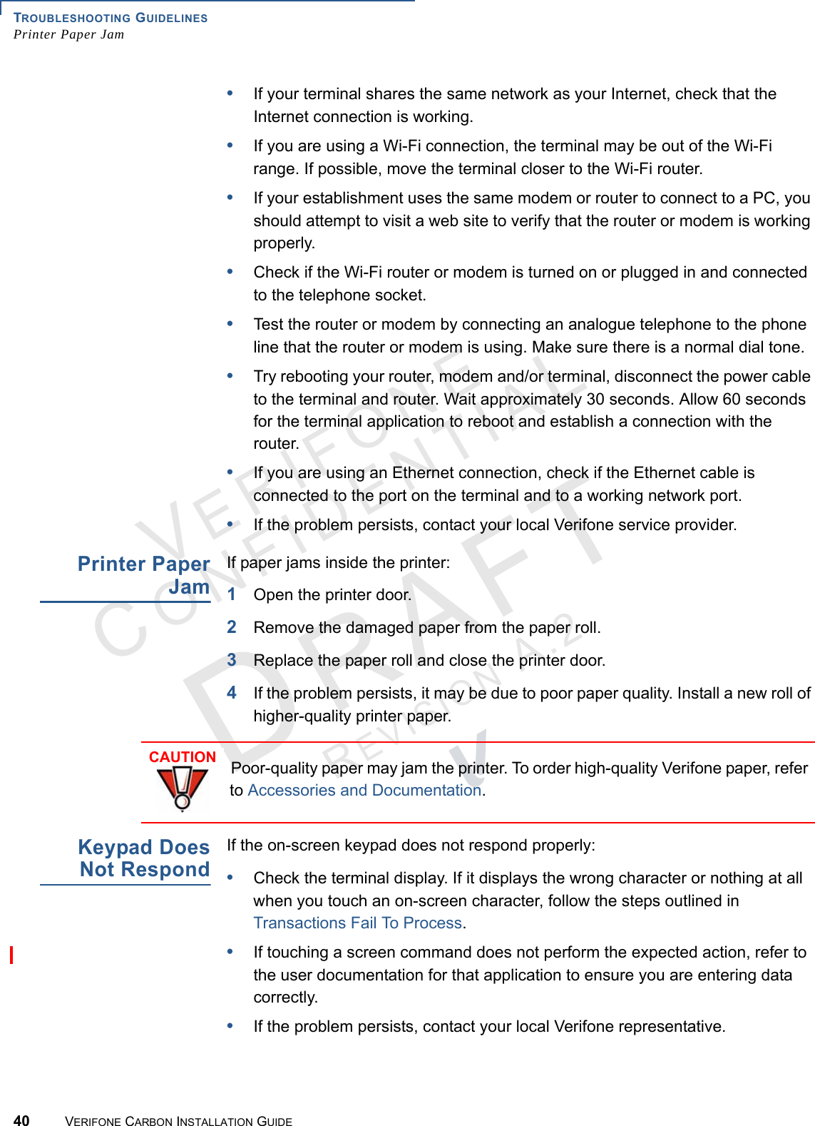 TROUBLESHOOTING GUIDELINESPrinter Paper Jam40 VERIFONE CARBON INSTALLATION GUIDEVERIFONECONFIDENTIALREVISION A.2 •If your terminal shares the same network as your Internet, check that the Internet connection is working.•If you are using a Wi-Fi connection, the terminal may be out of the Wi-Fi range. If possible, move the terminal closer to the Wi-Fi router.•If your establishment uses the same modem or router to connect to a PC, you should attempt to visit a web site to verify that the router or modem is working properly.•Check if the Wi-Fi router or modem is turned on or plugged in and connected to the telephone socket.•Test the router or modem by connecting an analogue telephone to the phone line that the router or modem is using. Make sure there is a normal dial tone.•Try rebooting your router, modem and/or terminal, disconnect the power cable to the terminal and router. Wait approximately 30 seconds. Allow 60 seconds for the terminal application to reboot and establish a connection with the router.•If you are using an Ethernet connection, check if the Ethernet cable is connected to the port on the terminal and to a working network port.•If the problem persists, contact your local Verifone service provider.Printer PaperJamIf paper jams inside the printer:1Open the printer door.2Remove the damaged paper from the paper roll.3Replace the paper roll and close the printer door.4If the problem persists, it may be due to poor paper quality. Install a new roll of higher-quality printer paper.Keypad DoesNot RespondIf the on-screen keypad does not respond properly:•Check the terminal display. If it displays the wrong character or nothing at all when you touch an on-screen character, follow the steps outlined in Transactions Fail To Process.•If touching a screen command does not perform the expected action, refer to the user documentation for that application to ensure you are entering data correctly.•If the problem persists, contact your local Verifone representative.CAUTIONPoor-quality paper may jam the printer. To order high-quality Verifone paper, refer to Accessories and Documentation.