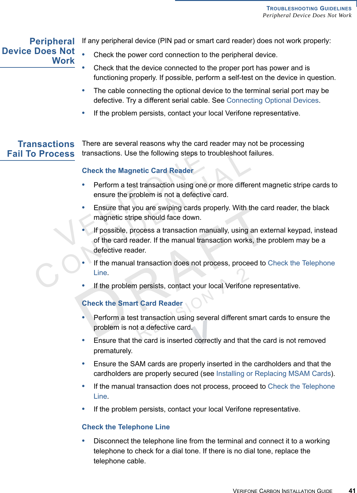 TROUBLESHOOTING GUIDELINESPeripheral Device Does Not WorkVERIFONE CARBON INSTALLATION GUIDE 41VERIFONECONFIDENTIALREVISION A.2 PeripheralDevice Does NotWorkIf any peripheral device (PIN pad or smart card reader) does not work properly:•Check the power cord connection to the peripheral device.•Check that the device connected to the proper port has power and is functioning properly. If possible, perform a self-test on the device in question.•The cable connecting the optional device to the terminal serial port may be defective. Try a different serial cable. See Connecting Optional Devices.•If the problem persists, contact your local Verifone representative.TransactionsFail To ProcessThere are several reasons why the card reader may not be processing transactions. Use the following steps to troubleshoot failures.Check the Magnetic Card Reader•Perform a test transaction using one or more different magnetic stripe cards to ensure the problem is not a defective card.•Ensure that you are swiping cards properly. With the card reader, the black magnetic stripe should face down.•If possible, process a transaction manually, using an external keypad, instead of the card reader. If the manual transaction works, the problem may be a defective reader.•If the manual transaction does not process, proceed to Check the Telephone Line.•If the problem persists, contact your local Verifone representative.Check the Smart Card Reader•Perform a test transaction using several different smart cards to ensure the problem is not a defective card.•Ensure that the card is inserted correctly and that the card is not removed prematurely.•Ensure the SAM cards are properly inserted in the cardholders and that the cardholders are properly secured (see Installing or Replacing MSAM Cards).•If the manual transaction does not process, proceed to Check the Telephone Line.•If the problem persists, contact your local Verifone representative.Check the Telephone Line•Disconnect the telephone line from the terminal and connect it to a working telephone to check for a dial tone. If there is no dial tone, replace the telephone cable.