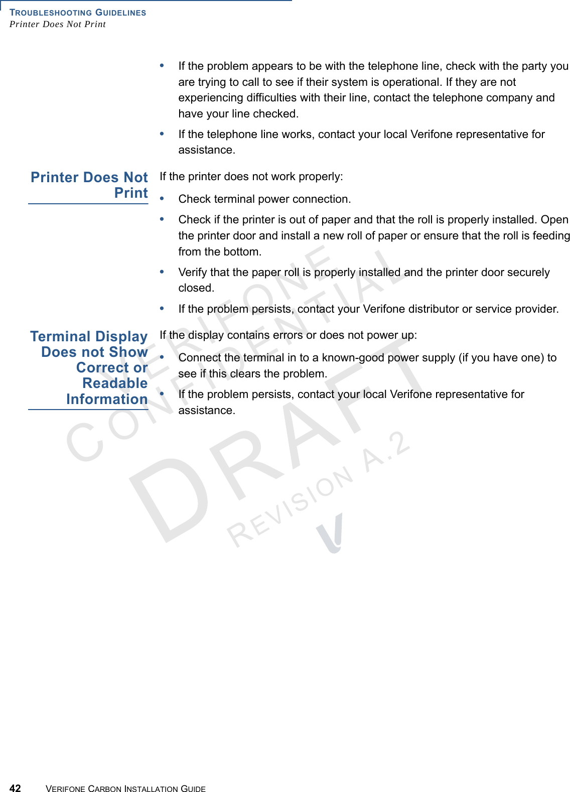 TROUBLESHOOTING GUIDELINESPrinter Does Not Print42 VERIFONE CARBON INSTALLATION GUIDEVERIFONECONFIDENTIALREVISION A.2 •If the problem appears to be with the telephone line, check with the party you are trying to call to see if their system is operational. If they are not experiencing difficulties with their line, contact the telephone company and have your line checked.•If the telephone line works, contact your local Verifone representative for assistance.Printer Does NotPrintIf the printer does not work properly:•Check terminal power connection.•Check if the printer is out of paper and that the roll is properly installed. Open the printer door and install a new roll of paper or ensure that the roll is feeding from the bottom.•Verify that the paper roll is properly installed and the printer door securely closed.•If the problem persists, contact your Verifone distributor or service provider.Terminal DisplayDoes not ShowCorrect orReadableInformationIf the display contains errors or does not power up:•Connect the terminal in to a known-good power supply (if you have one) to see if this clears the problem.•If the problem persists, contact your local Verifone representative for assistance.