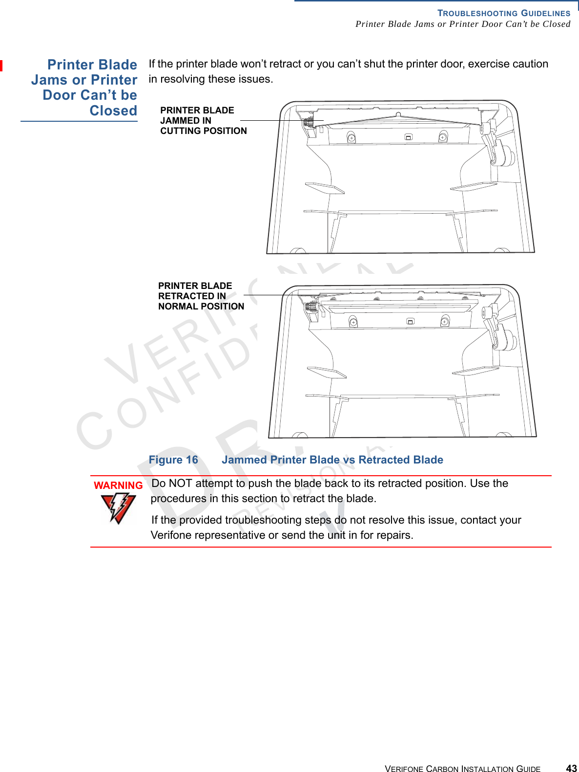 TROUBLESHOOTING GUIDELINESPrinter Blade Jams or Printer Door Can’t be ClosedVERIFONE CARBON INSTALLATION GUIDE 43VERIFONECONFIDENTIALREVISION A.2 Printer BladeJams or PrinterDoor Can’t beClosedIf the printer blade won’t retract or you can’t shut the printer door, exercise caution in resolving these issues.Figure 16 Jammed Printer Blade vs Retracted BladePRINTER BLADE JAMMED IN CUTTING POSITIONPRINTER BLADE RETRACTED INNORMAL POSITIONWARNINGDo NOT attempt to push the blade back to its retracted position. Use the procedures in this section to retract the blade.If the provided troubleshooting steps do not resolve this issue, contact your Verifone representative or send the unit in for repairs.