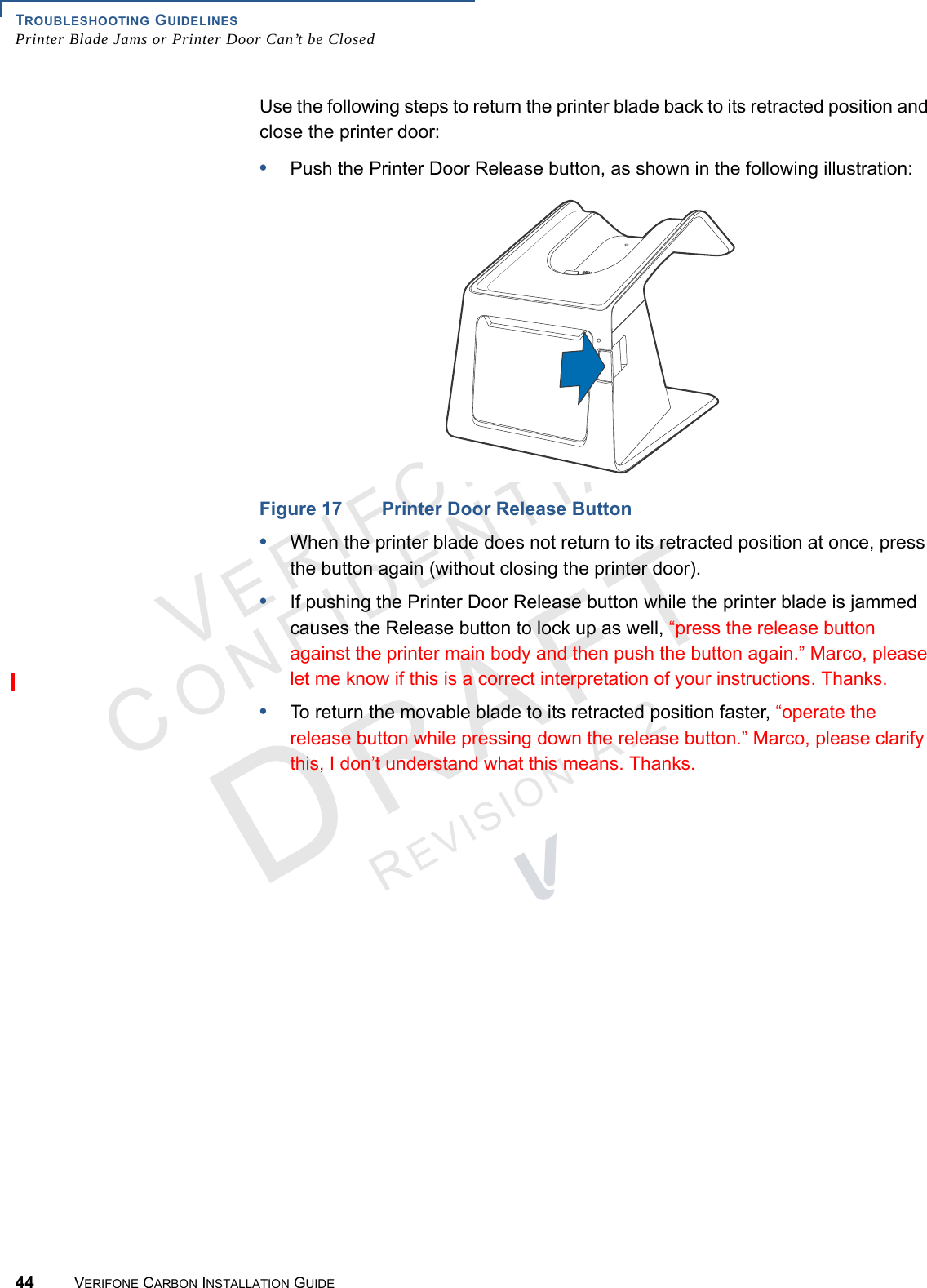 TROUBLESHOOTING GUIDELINESPrinter Blade Jams or Printer Door Can’t be Closed44 VERIFONE CARBON INSTALLATION GUIDEVERIFONECONFIDENTIALREVISION A.2 Use the following steps to return the printer blade back to its retracted position and close the printer door:•Push the Printer Door Release button, as shown in the following illustration:Figure 17 Printer Door Release Button•When the printer blade does not return to its retracted position at once, press the button again (without closing the printer door).•If pushing the Printer Door Release button while the printer blade is jammed causes the Release button to lock up as well, “press the release button against the printer main body and then push the button again.” Marco, please let me know if this is a correct interpretation of your instructions. Thanks.•To return the movable blade to its retracted position faster, “operate the release button while pressing down the release button.” Marco, please clarify this, I don’t understand what this means. Thanks.